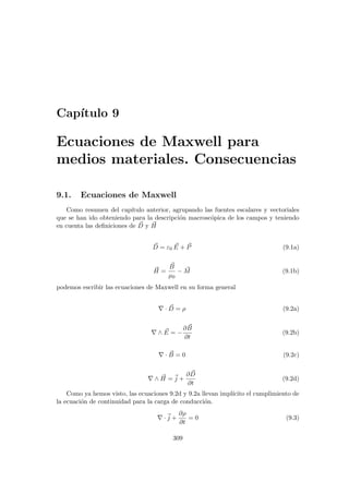 Capı́tulo 9
Ecuaciones de Maxwell para
medios materiales. Consecuencias
9.1. Ecuaciones de Maxwell
Como resumen del capı́tulo anterior, agrupando las fuentes escalares y vectoriales
que se han ido obteniendo para la descripción macroscópica de los campos y teniendo
en cuenta las definiciones de ~
D y ~
H
~
D = ε0
~
E + ~
P (9.1a)
~
H =
~
B
µ0
− ~
M (9.1b)
podemos escribir las ecuaciones de Maxwell en su forma general
∇ · ~
D = ρ (9.2a)
∇ ∧ ~
E = −
∂ ~
B
∂t
(9.2b)
∇ · ~
B = 0 (9.2c)
∇ ∧ ~
H = ~
j +
∂ ~
D
∂t
(9.2d)
Como ya hemos visto, las ecuaciones 9.2d y 9.2a llevan implı́cito el cumplimiento de
la ecuación de continuidad para la carga de conducción.
∇ ·~
j +
∂ρ
∂t
= 0 (9.3)
309
 