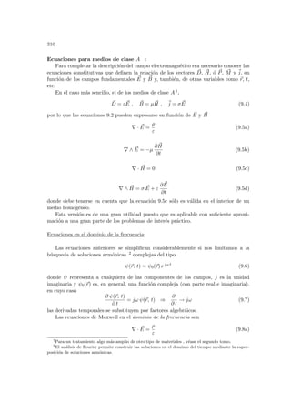 310
Ecuaciones para medios de clase A :
Para completar la descripción del campo electromagnético era necesario conocer las
ecuaciones constitutivas que definen la relación de los vectores ~
D, ~
H, ó ~
P, ~
M y ~
j, en
función de los campos fundamentales ~
E y ~
B y, también, de otras variables como ~
r, t,
etc.
En el caso más sencillo, el de los medios de clase A 1,
~
D = ε ~
E , ~
B = µ ~
H , ~
j = σ ~
E (9.4)
por lo que las ecuaciones 9.2 pueden expresarse en función de ~
E y ~
H
∇ · ~
E =
ρ
ε
(9.5a)
∇ ∧ ~
E = −µ
∂ ~
H
∂t
(9.5b)
∇ · ~
H = 0 (9.5c)
∇ ∧ ~
H = σ ~
E + ε
∂ ~
E
∂t
(9.5d)
donde debe tenerse en cuenta que la ecuación 9.5c sólo es válida en el interior de un
medio homogéneo.
Esta versión es de una gran utilidad puesto que es aplicable con suficiente aproxi-
mación a una gran parte de los problemas de interés práctico.
Ecuaciones en el dominio de la frecuencia:
Las ecuaciones anteriores se simplifican considerablemente si nos limitamos a la
búsqueda de soluciones armónicas 2 complejas del tipo
ψ(~
r, t) = ψ0(~
r) ejω t
(9.6)
donde ψ representa a cualquiera de las componentes de los campos, j es la unidad
imaginaria y ψ0(~
r) es, en general, una función compleja (con parte real e imaginaria).
en cuyo caso
∂ ψ(~
r, t)
∂ t
= jω ψ(~
r, t) ⇒
∂
∂ t
→ jω (9.7)
las derivadas temporales se substituyen por factores algebráicos.
Las ecuaciones de Maxwell en el dominio de la frecuencia son
∇ · ~
E =
ρ
ε
(9.8a)
1
Para un tratamiento algo más amplio de otro tipo de materiales , véase el segundo tomo.
2
El análisis de Fourier permite construir las soluciones en el dominio del tiempo mediante la super-
posición de soluciones armónicas.
 