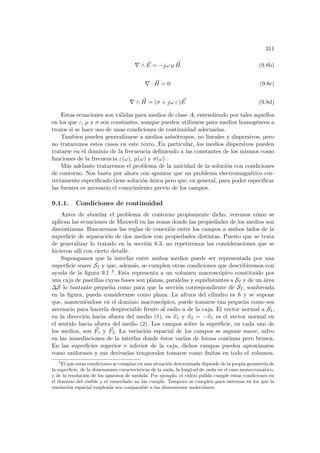 311
∇ ∧ ~
E = −jω µ ~
H (9.8b)
∇ · ~
H = 0 (9.8c)
∇ ∧ ~
H = (σ + jω ε ) ~
E (9.8d)
Estas ecuaciones son válidas para medios de clase A, entendiendo por tales aquellos
en los que ε, µ y σ son constantes, aunque pueden utilizarse para medios homogéneos a
trozos si se hace uso de unas condiciones de continuidad adecuadas.
Tambien pueden generalizarse a medios anisótropos, no lineales y dispersivos, pero
no trataremos estos casos en este texto. En particular, los medios dispersivos pueden
tratarse en el dominio de la frecuencia definiendo a las constantes de los mismos como
funciones de la frecuencia ε(ω), µ(ω) y σ(ω) .
Más adelante trataremos el problema de la unicidad de la solución con condiciones
de contorno. Nos basta por ahora con apuntar que un problema electromagnético cor-
rectamente especificado tiene solución única pero que, en general, para poder especificar
las fuentes es necesario el conocimiento previo de los campos.
9.1.1. Condiciones de continuidad
Antes de abordar el problema de contorno propiamente dicho, veremos cómo se
aplican las ecuaciones de Maxwell en las zonas donde las propiedades de los medios son
discontinuas. Buscaremos las reglas de conexión entre los campos a ambos lados de la
superficie de separación de dos medios con propiedades distintas. Puesto que se trata
de generalizar lo tratado en la sección 8.3, no repetiremos las consideraciones que se
hicieron allı́ con cierto detalle.
Supongamos que la interfaz entre ambos medios puede ser representada por una
superficie suave SI y que, además, se cumplen otras condiciones que describiremos con
ayuda de la figura 9.1 3. Esta representa a un volumen macroscópico constituido por
una caja de pastillas cuyas bases son planas, paralelas y equidistantes a SI y de un área
∆S lo bastante pequeña como para que la sección correspondiente de SI, sombreada
en la figura, pueda considerarse como plana. La altura del cilindro es h y se supone
que, manteniéndose en el dominio macroscópico, puede tomarse tan pequeña como sea
necesario para hacerla despreciable frente al radio a de la caja. El vector normal a SI,
en la dirección hacia afuera del medio (1), es ~
n1 y ~
n2 = −~
n1 es el vector normal en
el sentido hacia afuera del medio (2). Los campos sobre la superficie, en cada uno de
los medios, son ~
F1 y ~
F2. La variación espacial de los campos se supone suave, salvo
en las inmediaciones de la interfaz donde éstos varı́an de forma continua pero brusca.
En las superficies superior e inferior de la caja, dichos campos pueden aproximarse
como uniformes y sus derivadas temporales tomarse como finitas en todo el volumen.
3
El que estas condiciones se cumplan en una situación determinada depende de la propia geometrı́a de
la superficie, de la dimensiones caracterı́sticas de la onda, la longtud de onda en el caso monocromático,
y de la resolución de los aparatos de medida. Por ejemplo, el vidrio pulido cumple estas condiciones en
el dominio del visible y el esmerilado no las cumple. Tampoco se cumplen para sistemas en los que la
resolución espacial empleada sea comparable a las dimensiones moleculares.
 