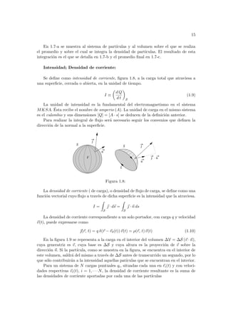 15
En 1.7-a se muestra al sistema de partı́culas y al volumen sobre el que se realiza
el promedio y sobre el cual se integra la densidad de partı́culas. El resultado de esta
integración es el que se detalla en 1.7-b y el promedio final en 1.7-c.
Intensidad; Densidad de corriente:
Se define como intensidad de corriente, figura 1.8, a la carga total que atraviesa a
una superficie, cerrada o abierta, en la unidad de tiempo.
I ≡
µ
d Q
d t
¶
S
(1.9)
La unidad de intensidad es la fundamental del electromagnetismo en el sistema
MKSA. Ésta recibe el nombre de amperio (A). La unidad de carga en el mismo sistema
es el culombio y sus dimensiones [Q] = [A · s] se deducen de la definición anterior.
Para realizar la integral de flujo será necesario seguir los convenios que definen la
dirección de la normal a la superficie.
n
n
j
n
j .
V
L
S
S
j
Figura 1.8:
La densidad de corriente ( de carga), o densidad de flujo de carga, se define como una
función vectorial cuyo flujo a través de dicha superficie es la intensidad que la atraviesa.
I =
Z
S
~
 · d~
s =
Z
S
~
 · ~
n ds
La densidad de corriente correspondiente a un solo portador, con carga q y velocidad
~
v(t), puede expresarse como
~
(~
r, t) = q δ(~
r − ~
r0(t))~
v(t) = ρ(~
r, t)~
v(t) (1.10)
En la figura 1.9 se representa a la carga en el interior del volumen ∆V = ∆S (~
v · ~
n),
cuya generatriz es ~
v, cuya base es ∆S y cuya altura es la proyección de ~
v sobre la
dirección ~
n. Si la partı́cula, como se muestra en la figura, se encuentra en el interior de
este volumen, saldrá del mismo a través de ∆S antes de transcurrido un segundo, por lo
que sólo contribuirán a la intensidad aquellas patı́culas que se encuentran en el interior.
Para un sistema de N cargas puntuales qi, situadas cada una en ~
ri(t) y con veloci-
dades respectivas ~
vi(t), i = 1, · · · N, la densidad de corriente resultante es la suma de
las densidades de corriente aportadas por cada una de las partı́culas
 