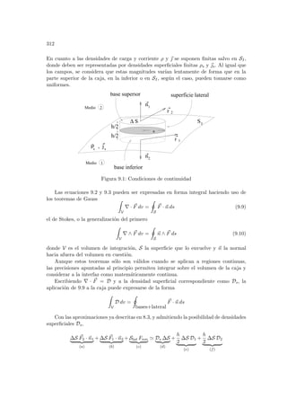 312
En cuanto a las densidades de carga y corriente ρ y ~
 se suponen finitas salvo en SI,
donde deben ser representadas por densidades superficiales finitas ρs y ~
s. Al igual que
los campos, se considera que estas magnitudes varı́an lentamente de forma que en la
parte superior de la caja, en la inferior o en SI, según el caso, pueden tomarse como
uniformes.
I
F
F
n
superficie lateral
base inferior
S
∆
2
n
1
2
1
h/2
h/2
ρ , j
s s
base superior
Medio
Medio
1
2
S
a
Figura 9.1: Condiciones de continuidad
Las ecuaciones 9.2 y 9.3 pueden ser expresadas en forma integral haciendo uso de
los teoremas de Gauss Z
V
∇ · ~
F dv =
I
S
~
F · ~
n ds (9.9)
el de Stokes, o la generalización del primero
Z
V
∇ ∧ ~
F dv =
I
S
~
n ∧ ~
F ds (9.10)
donde V es el volumen de integración, S la superficie que lo envuelve y ~
n la normal
hacia afuera del volumen en cuestión.
Aunque estos teoremas sólo son válidos cuando se aplican a regiones continuas,
las precisiones apuntadas al principio permiten integrar sobre el volumen de la caja y
considerar a la interfaz como matemáticamente continua.
Escribiendo ∇ · ~
F = D y a la densidad superficial correspondiente como Ds, la
aplicación de 9.9 a la caja puede expresarse de la forma
Z
V
D dv =
I
bases+lateral
~
F · ~
n ds
Con las aproximaciones ya descritas en 8.3, y admitiendo la posibilidad de densidades
superficiales Ds,
∆S ~
F2 · ~
n1
| {z }
(a)
+ ∆S ~
F1 · ~
n2
| {z }
(b)
+ Slat Fnm
| {z }
(c)
' Ds ∆S
| {z }
(d)
+
h
2
∆S D1
| {z }
(e)
+
h
2
∆S D2
| {z }
(f)
 