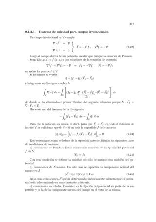 317
9.1.2.1. Teorema de unicidad para campos irrotacionales
Un campo irrotacional en V cumple
∇ · ~
F = D
∇ ∧ ~
F = 0



~
F = −∇ f , ∇2
f = −D (9.22)
Luego el campo deriva de un potencial escalar que cumple la ecuación de Poisson.
Sean f1(x, y, z) y f2(x, y, z) dos soluciones de la ecuación de potencial
∇2
f1 = ∇2
f2 = −D ⇒ ~
F1 = −∇f1 , ~
F2 = −∇f2
en todos los puntos ~
r ∈ V.
Si formamos el vector
~
η = (f1 − f2)(~
F1 − ~
F2)
e integramos su divergencia sobre V
Z
V
∇ · ~
η dv =
Z
V

(f1 − f2) ∇ · (~
F1 − ~
F2)
| {z }
=0
−|~
F1 − ~
F2|2

 dv
de donde se ha eliminado el primer término del segundo miembro porque ∇ · ~
F1 =
∇ · ~
F2 = D.
Haciendo uso del teorema de la divergencia
−
Z
V
|~
F1 − ~
F2|2
dv =
Z
S
~
η · ~
n ds
Para que la solución sea única, es decir, para que ~
F1 = ~
F2, en todo el volumen de
interés V, es suficiente que ~
η · ~
n = 0 en toda la superficie S del contorno:
[~
η · ~
n]S =
h
(f1 − f2)(~
F1 − ~
F2) · ~
n
i
S
= 0 (9.23)
Esto se consigue, como se deduce de la expresión anterior, fijando los siguientes tipos
de condiciones de contorno:
a) condiciones de Dirichlet. Estas condiciones consisten en la fijación del potencial
f en S
[f]S = fS (9.24)
Con esta condición se obtiene la unicidad no sólo del campo sino también del po-
tencial.
b) condiciones de Neumann. En este caso se especifica la componente normal del
campo en S
[~
F · ~
n]S = [Fn]S = FnS (9.25)
Bajo estas condiciones, ~
F queda determinado unı́vocamente mientras que el poten-
cial está indeterminado en una constante arbitraria.
c) condiciones mezcladas. Consisten en la fijación del potencial en parte de la su-
perficie y en la de la componente normal del campo en el resto de la misma.
 