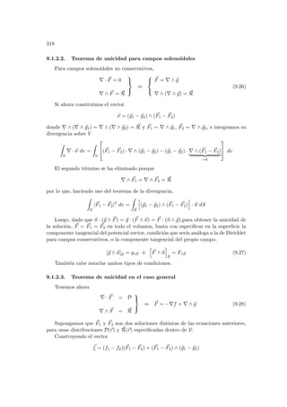 318
9.1.2.2. Teorema de unicidad para campos solenoidales
Para campos solenoidales no conservativos,
∇ · ~
F = 0
∇ ∧ ~
F = ~
R



⇒



~
F = ∇ ∧ ~
g
∇ ∧ (∇ ∧ ~
g) = ~
R
(9.26)
Si ahora construimos el vector
~
ν = (~
g1 − ~
g2) ∧ (~
F1 − ~
F2)
donde ∇ ∧ (∇ ∧ ~
g1) = ∇ ∧ (∇ ∧ ~
g2) = ~
R y ~
F1 = ∇ ∧ ~
g1, ~
F2 = ∇ ∧ ~
g2, e integramos su
divergencia sobre V
Z
V
∇ · ~
ν dv =
Z
V

(~
F1 − ~
F2) · ∇ ∧ (~
g1 − ~
g2) − (~
g1 − ~
g2) · ∇ ∧ (~
F1 − ~
F2)
| {z }
=0

 dv
El segundo término se ha eliminado porque
∇ ∧ ~
F1 = ∇ ∧ ~
F2 = ~
R
por lo que, haciendo uso del teorema de la divergencia,
Z
V
|~
F1 − ~
F2|2
dv =
Z
S
h
(~
g1 − ~
g2) ∧ (~
F1 − ~
F2)
i
· ~
n dS
Luego, dado que ~
n · (~
g ∧ ~
F) = ~
g · (~
F ∧ ~
n) = ~
F · (~
n ∧ ~
g),para obtener la unicidad de
la solución, ~
F = ~
F1 = ~
F2 en todo el volumen, basta con especificar en la superficie la
componente tangencial del potencial vector, condición que serı́a análoga a la de Dirichlet
para campos conservativos, o la componente tangencial del propio campo.
[~
g ∧ ~
n]S = gτS ó
h
~
F ∧ ~
n
i
S
= FτS (9.27)
También cabe mezclar ambos tipos de condiciones.
9.1.2.3. Teorema de unicidad en el caso general
Tenemos ahora
∇ · ~
F = D
∇ ∧ ~
F = ~
R



⇒ ~
F = −∇f + ∇ ∧ ~
g (9.28)
Supongamos que ~
F1 y ~
F2 son dos soluciones distintas de las ecuaciones anteriores,
para unas distribuciones D(~
r) y ~
R(~
r) especificadas dentro de V.
Construyendo el vector
~
ξ = (f1 − f2)(~
F1 − ~
F2) + (~
F1 − ~
F2) ∧ (~
g1 − ~
g2)
 
