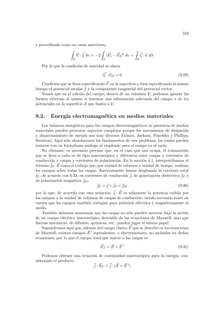 319
y procediendo como en casos anteriores,
Z
V
∇ · ~
ξ dv = −2
Z
V
|~
F1 − ~
F2|2
dv =
Z
S
~
ξ · ~
n dS
Por lo que la condición de unicidad es ahora
[~
ξ · ~
n]S = 0 (9.29)
Condición que se llena especificando ~
F en la superficie o bien especificando al mismo
tiempo el potencial escalar f y la componente tangencial del potencial vector.
Vemos que en el cálculo del campo, dentro de un volumen V, podemos ignorar las
fuentes externas al mismo si tenemos una información adecuada del campo o de los
potenciales en la superficie S que limita a V.
9.2. Energı́a electromagnética en medios materiales
Los balances energéticos para los campos electromagnéticos en presencia de medios
materiales pueden presentar aspectos complejos porque los mecanismos de disipación
y almacenamiento de energı́a son muy diversos [Gómez, Jackson, Panofsky y Phillips,
Stratton]. Aquı́ sólo abordaremos los fundamentos de este problema, los cuales pueden
tratarse con un formalismo análogo al empleado para el campo en el vacı́o.
No obstante, es necesario precisar que, en el caso que nos ocupa, el tratamiento
que se lleva a cabo es de tipo macroscópico y diferencia entre cargas y corrientes de
conducción y cargas y corrientes de polarización. En la sección 4.1, interpretábamos el
término ~
jT · ~
E como el trabajo que, por unidad de volumen y unidad de tiempo, realizan
los campos sobre todas las cargas. Anteriormente hemos desglosado la corriente total
~
T , de acuerdo con 6.33, en corrientes de conducción ~
, de polarización dieléctrica ~
P y
de polarización magnética ~
M .
~
T = ~
 + ~
P + ~
M (9.30)
por lo que, de acuerdo con esta notación, ~
j · ~
E es solamente la potencia cedida por
los campos a la unidad de volumen de cargas de conducción, siendo necesario tener en
cuenta que los campos también trabajan para polarizar eléctrica y magnéticamente al
medio.
También debemos mencionar que las cargas no sólo pueden moverse bajo la acción
de un campo eléctrico macroscópico derivable de las ecuaciones de Maxwell, sino que
fuerzas mecánicas, de difusión, quı́micas, etc., pueden jugar el mismo papel.
Supondremos aquı́ que, además del campo clásico ~
E que se describe en las ecuaciones
de Maxwell, existen campos ~
E 0 equivalentes, o electromotores, no incluidos en dichas
ecuaciones, por lo que el campo total que mueve a las cargas es
~
ET = ~
E + ~
E 0
(9.31)
Podemos obtener una ecuación de continuidad macroscópica para la energı́a, con-
siderando el producto
~
j · ~
ET = ~
j · ( ~
E + ~
E 0
)
 
