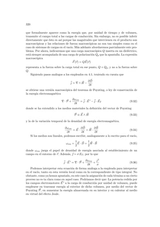 320
que formalmente aparece como la energı́a que, por unidad de tiempo y de volumen,
transmite el campo total a las cargas de conducción. Sin embargo, no es posible inferir
directamente que ésto es ası́ porque las magnitudes que intervienen en el producto son
macroscópicas y las relaciones de fuerza macroscópicas no son tan simples como en el
caso de sistemas de cargas en el vacı́o. Más adelante abordaremos parcialmente este pro-
blema. Por ahora, indicaremos que una carga macroscópica Q inserta en un dieléctrico,
está siempre acompañada de una carga de polarización Qp que la apantalla. La expresión
macroscópica
~
F(~
r) = Q ~
E(~
r)
representa a la fuerza sobre la carga total en ese punto, Q + Qp, y no a la fuerza sobre
Q.
Siguiendo pasos análogos a los empleados en 4.1, teniendo en cuenta que
~
j = ∇ ∧ ~
H −
∂ ~
D
∂t
se obtiene una versión macroscópica del teorema de Poynting, o ley de conservación de
la energı́a electromagnética
∇ · ~
P +
∂ωem
∂t
= ~
j · ~
E 0
−~
j · ~
ET (9.32)
donde se ha extendido a los medios materiales la definición del vector de Poynting
~
P ≡ ~
E ∧ ~
H (9.33)
y la de la variación temporal de la densidad de energı́a electromagnética.
∂ωem
∂t
= ~
E ·
∂ ~
D
∂t
+ ~
H ·
∂ ~
B
∂t
(9.34)
Si los medios son lineales, podemos escribir, análogamente a lo escrito para el vacı́o,
ωem =
1
2
~
E · ~
D +
1
2
~
H · ~
B (9.35)
donde ωem juega el papel de densidad de energı́a asociada al establecimiento de un
campo en el entorno de ~
r. Además, ~
 = σ ET , por lo que
~
j · ~
E 0
= ∇ · ~
P +
∂ωem
∂t
+
j2
σ
(9.36)
Podemos interpretar esta ecuación de forma análoga a la empleada para interpretar
en el vacı́o, tanto en esta versión local como en la correspondiente de tipo integral. No
obstante, como ya hemos apuntado, en este caso la asignación de cada término a un cierto
proceso no es ta clara como en aquel caso. Podrı́amos decir que: La potencia cedida por
los campos electromotores ~
E 0 a la carga de conducción por unidad de volumen, puede
emplearse en trasvasar energı́a al exterior de dicho volumen, por medio del vector de
Poynting ~
P, en aumentar la energı́a almacenada en su interior y en calentar al medio
en virtud del efecto Joule.
 