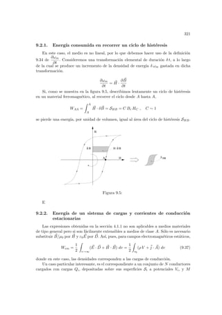 321
9.2.1. Energı́a consumida en recorrer un ciclo de histéresis
En este caso, el medio es no lineal, por lo que debemos hacer uso de la definición
9.34 de
∂ωm
∂t
. Consideremos una transformación elemental de duración δ t, a lo largo
de la cual se produce un incremento de la densidad de energı́a δ ωm gastada en dicha
transformación.
∂ωm
∂t
= ~
H ·
∂ ~
B
∂t
Si, como se muestra en la figura 9.5, describimos lentamente un ciclo de histéresis
en un material ferromagnético, al recorrer el ciclo desde A hasta A,
WAA =
Z A
A
~
H · δ ~
B = SHB = C Br HC , C ∼ 1
se pierde una energı́a, por unidad de volumen, igual al área del ciclo de histéresis SHB.
S ΗΒ
H
B
A
B H B
δ
δ
Figura 9.5:
E
9.2.2. Energı́a de un sistema de cargas y corrientes de conducción
estacionarias
Las expresiones obtenidas en la sección 4.1.1 no son aplicables a medios materiales
de tipo general pero si son fácilmente extensibles a medios de clase A. Sólo es necesario
substituir ~
B/µ0 por ~
H y ε0
~
E por ~
D. Ası́, pues, para campos electromagnéticos estáticos,
Wem =
1
2
Z
v→∞
( ~
E · ~
D + ~
H · ~
B) dv =
1
2
Z
v0
(ρ V +~
j · ~
A) dv (9.37)
donde en este caso, las densidades corresponden a las cargas de conducción.
Un caso particular interesante, es el correspondiente a un conjunto de N conductores
cargados con cargas Qi, depositadas sobre sus superficies Si a potenciales Vi, y M
 