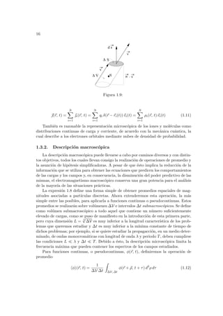 16
n
v
v
q .
V
d s
S
∆
∆
v
Figura 1.9:
~
(~
r, t) =
N
X
i=1
~
i(~
r, t) =
N
X
i=1
qi δ(~
r − ~
ri(t))~
vi(t) =
N
X
i=1
ρi(~
r, t)~
vi(t) (1.11)
También es razonable la representación microscópica de los iones y moléculas como
distribuciones continuas de carga y corriente, de acuerdo con la mecánica cuántica, la
cual describe a los electrones orbitales mediante nubes de densidad de probabilidad.
1.3.2. Descripción macroscópica
La descripción macroscópica puede llevarse a cabo por caminos diversos y con distin-
tos objetivos, todos los cuales llevan consigo la realización de operaciones de promedio y
la asunción de hipótesis simplificadoras. A pesar de que ésto implica la reducción de la
información que se utiliza para obtener las ecuaciones que predicen los comportamientos
de las cargas y los campos y, en consecuencia, la disminución del poder predictivo de las
mismas, el electromagnetismo macroscópico conserva una gran potencia para el análisis
de la mayorı́a de las situaciones prácticas.
La expresión 1.8 define una forma simple de obtener promedios espaciales de mag-
nitudes asociadas a partı́culas discretas. Ahora extenderemos esta operación, la más
simple entre las posibles, para aplicarla a funciones continuas o pseudocontinuas. Estos
promedios se realizarán sobre volúmenes ∆V e intervalos ∆t submacroscópicos. Se define
como volúmen submacroscópico a todo aquel que contiene un número suficientemente
elevado de cargas, como se puso de manifiesto en la introducción de esta primera parte,
pero cuya dimensión L = 3
√
∆V es muy inferior a la longitud caracterı́stica de los prob-
lemas que queremos estudiar y ∆t es muy inferior a la mı́nima constante de tiempo de
dichos problemas; por ejemplo, si se quiere estudiar la propagacción, en un medio deter-
minado, de ondas monocromáticas con longitud de onda λ y periodo T, deben cumplirse
las condiciones L ¿ λ y ∆t ¿ T. Debido a ésto, la descripción microscópica limita la
frecuencia máxima que pueden contener los espectros de los campos estudiados.
Para funciones continuas, o pseudocontinuas, φ(~
r, t), definiremos la operación de
promedio
hφi(~
r, t) =
1
∆V ∆t
Z
∆V, ∆t
φ(~
r + ~
ρ, t + τ) d3
ρ dτ (1.12)
 
