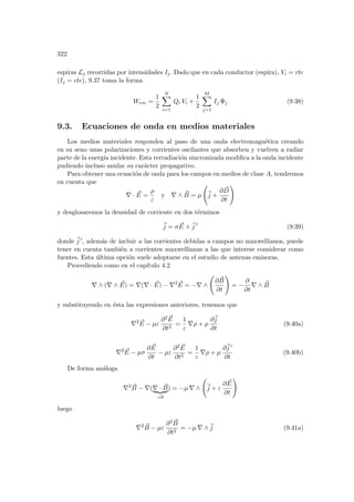 322
espiras Lj recorridas por intensidades Ij. Dado que en cada conductor (espira), Vi = cte
(Ij = cte), 9.37 toma la forma
Wem =
1
2
N
X
i=1
Qi Vi +
1
2
M
X
j=1
Ij Φj (9.38)
9.3. Ecuaciones de onda en medios materiales
Los medios materiales responden al paso de una onda electromagnética creando
en su seno unas polarizaciones y corrientes oscilantes que absorben y vuelven a radiar
parte de la energı́a incidente. Esta rerradiación sincronizada modifica a la onda incidente
pudiendo incluso anular su carácter propagativo.
Para obtener una ecuación de onda para los campos en medios de clase A, tendremos
en cuenta que
∇ · ~
E =
ρ
ε
y ∇ ∧ ~
B = µ
Ã
~
j +
∂ ~
D
∂t
!
y desglosaremos la densidad de corriente en dos términos
~
j = σ ~
E +~
j 0
(9.39)
donde ~
j 0, además de incluir a las corrientes debidas a campos no maxwellianos, puede
tener en cuenta también a corrientes maxwellianas a las que interese considerar como
fuentes. Esta última opción suele adoptarse en el estudio de antenas emisoras.
Procediendo como en el capı́tulo 4.2
∇ ∧ (∇ ∧ ~
E) = ∇(∇ · ~
E) − ∇2 ~
E = −∇ ∧
Ã
∂ ~
B
∂t
!
= −
∂
∂t
∇ ∧ ~
B
y substituyendo en ésta las expresiones anteriores, tenemos que
∇2 ~
E − µε
∂2 ~
E
∂t2
=
1
ε
∇ρ + µ
∂~
j
∂t
(9.40a)
∇2 ~
E − µσ
∂ ~
E
∂t
− µε
∂2 ~
E
∂t2
=
1
ε
∇ρ + µ
∂~
j 0
∂t
(9.40b)
De forma análoga
∇2 ~
B − ∇(∇ · ~
B
| {z }
=0
) = −µ ∇ ∧
Ã
~
j + ε
∂ ~
E
∂t
!
luego
∇2 ~
B − µε
∂2 ~
B
∂t2
= −µ ∇ ∧~
j (9.41a)
 