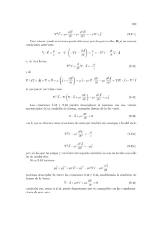 323
∇2 ~
B − µσ
∂ ~
B
∂t
− µε
∂2 ~
B
∂t2
= −µ ∇ ∧~
j 0
(9.41b)
Este mismo tipo de ecuaciones puede obtenerse para los potenciales. Bajo las mismas
condiciones anteriores
∇ · ~
E =
ρ
ε
⇒ ∇ ·
Ã
−∇V −
∂ ~
A
∂t
!
=
ρ
ε
= −∇2
V −
∂
∂t
∇ · ~
A
o, de otra forma,
∇2
V +
∂
∂t
∇ · ~
A = −
ρ
ε
(9.42)
y de
∇ ∧ (∇ ∧ ~
A) = ∇ ∧ ~
B = µ
Ã
~
j + ε
∂ ~
E
∂t
!
= µ~
j − µε ∇ ·
∂V
∂t
− µε
∂2 ~
A
∂t2
= ∇(∇ · ~
A) − ∇2 ~
A
lo que puede escribirse como
∇2 ~
A − ∇
µ
∇ · ~
A + µε
∂V
∂t
¶
− µε
∂2 ~
A
∂t2
= µ~
j (9.43)
Las ecuaciones 9.42 y 9.43 pueden desacoplarse si hacemos uso una versión
macroscópica de la condición de Lorenz, extensión directa de la del vacı́o,
∇ · ~
A + µε
∂V
∂t
= 0 (9.44)
con lo que se obtienen unas ecuaciones de onda que también son análogas a las del vacı́o
∇2
V − µε
∂2V
∂t2
= −
ρ
ε
(9.45a)
∇2 ~
A − µε
∂2 ~
A
∂t2
= −µ~
j (9.45b)
pero en las que las cargas y corrientes del segundo miembro no son las totales sino sólo
las de conducción.
Si en 9.43 hacemos
µ~
j = µ~
j 0
+ µσ ~
E = µ~
j 0
− µσ ∇V − µσ
∂ ~
A
∂t
podemos desacoplar de nuevo las ecuaciones 9.42 y 9.43, modificando la condición de
Lorenz de la forma
∇ · ~
A + µσ V + µε
∂V
∂t
= 0 (9.46)
condición que, como la 9.44, puede demostrarse que es compatible con las transforma-
ciones de contraste.
 