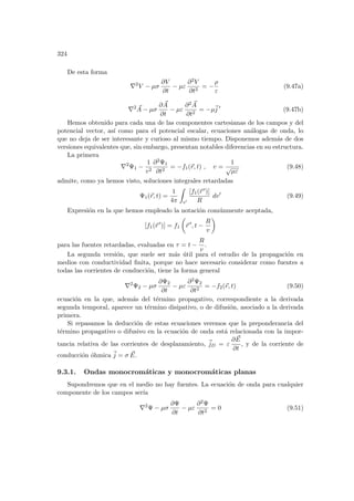 324
De esta forma
∇2
V − µσ
∂V
∂t
− µε
∂2V
∂t2
= −
ρ
ε
(9.47a)
∇2 ~
A − µσ
∂ ~
A
∂t
− µε
∂2 ~
A
∂t2
= −µ~
j 0
(9.47b)
Hemos obtenido para cada una de las componentes cartesianas de los campos y del
potencial vector, ası́ como para el potencial escalar, ecuaciones análogas de onda, lo
que no deja de ser interesante y curioso al mismo tiempo. Disponemos además de dos
versiones equivalentes que, sin embargo, presentan notables diferencias en su estructura.
La primera
∇2
Ψ1 −
1
v2
∂2Ψ1
∂t2
= −f1(~
r, t) , v =
1
√
µε
(9.48)
admite, como ya hemos visto, soluciones integrales retardadas
Ψ1(~
r, t) =
1
4π
Z
v0
[f1(~
r 0)]
R
dv0
(9.49)
Expresión en la que hemos empleado la notación comúnmente aceptada,
[f1(~
r 0
)] = f1
µ
~
r 0
, t −
R
v
¶
para las fuentes retardadas, evaluadas en τ = t −
R
v
.
La segunda versión, que suele ser más útil para el estudio de la propagación en
medios con conductividad finita, porque no hace necesario considerar como fuentes a
todas las corrientes de conducción, tiene la forma general
∇2
Ψ2 − µσ
∂Ψ2
∂t
− µε
∂2Ψ2
∂t2
= −f2(~
r, t) (9.50)
ecuación en la que, además del término propagativo, correspondiente a la derivada
segunda temporal, aparece un término disipativo, o de difusión, asociado a la derivada
primera.
Si repasamos la deducción de estas ecuaciones veremos que la preponderancia del
término propagativo o difusivo en la ecuación de onda está relacionada con la impor-
tancia relativa de las corrientes de desplazamiento, ~
jD = ε
∂ ~
E
∂t
, y de la corriente de
conducción óhmica ~
j = σ ~
E.
9.3.1. Ondas monocromáticas y monocromáticas planas
Supondremos que en el medio no hay fuentes. La ecuación de onda para cualquier
componente de los campos serı́a
∇2
Ψ − µσ
∂Ψ
∂t
− µε
∂2Ψ
∂t2
= 0 (9.51)
 