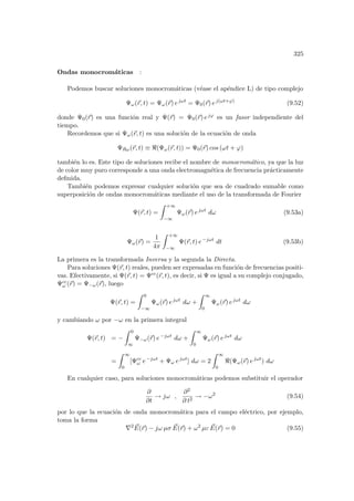 325
Ondas monocromáticas :
Podemos buscar soluciones monocromáticas (véase el apéndice L) de tipo complejo
Ψω(~
r, t) = Ψω(~
r) ejωt
= Ψ0(~
r) ej(ωt+ϕ)
(9.52)
donde Ψ0(~
r) es una función real y Ψ(~
r) = Ψ0(~
r) ejϕ es un fasor independiente del
tiempo.
Recordemos que si Ψω(~
r, t) es una solución de la ecuación de onda
ΨRω(~
r, t) ≡ (Ψω(~
r, t)) = Ψ0(~
r) cos (ωt + ϕ)
también lo es. Este tipo de soluciones recibe el nombre de monocromático, ya que la luz
de color muy puro corresponde a una onda electromagnética de frecuencia prácticamente
definida.
También podemos expresar cualquier solución que sea de cuadrado sumable como
superposición de ondas monocromáticas mediante el uso de la transformada de Fourier
Ψ(~
r, t) =
Z +∞
−∞
Ψω(~
r) ejωt
dω (9.53a)
Ψω(~
r) =
1
4π
Z +∞
−∞
Ψ(~
r, t) e−jωt
dt (9.53b)
La primera es la transformada Inversa y la segunda la Directa.
Para soluciones Ψ(~
r, t) reales, pueden ser expresadas en función de frecuencias positi-
vas. Efectivamente, si Ψ(~
r, t) = Ψcc(~
r, t), es decir, si Ψ es igual a su complejo conjugado,
Ψcc
ω (~
r) = Ψ−ω(~
r), luego
Ψ(~
r, t) =
Z 0
−∞
Ψω(~
r) ejωt
dω +
Z ∞
0
Ψω(~
r) ejωt
dω
y cambiando ω por −ω en la primera integral
Ψ(~
r, t) = −
Z 0
∞
Ψ−ω(~
r) e−jωt
dω +
Z ∞
0
Ψω(~
r) ejωt
dω
=
Z ∞
0
[Ψcc
ω e−jωt
+ Ψω ejωt
] dω = 2
Z ∞
0
(Ψω(~
r) ejωt
) dω
En cualquier caso, para soluciones monocromáticas podemos substituir el operador
∂
∂t
→ jω ,
∂2
∂ t2
→ −ω2
(9.54)
por lo que la ecuación de onda monocromática para el campo eléctrico, por ejemplo,
toma la forma
∇2 ~
E(~
r) − jω µσ ~
E(~
r) + ω2
µε ~
E(~
r) = 0 (9.55)
 