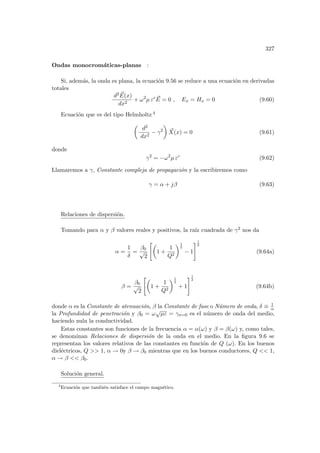 327
Ondas monocromáticas-planas :
Si, además, la onda es plana, la ecuación 9.56 se reduce a una ecuación en derivadas
totales
d2 ~
E(x)
dx2
+ ω2
µ εc ~
E = 0 , Ex = Hx = 0 (9.60)
Ecuación que es del tipo Helmholtz 4
µ
d2
dx2
− γ2
¶
~
X(x) = 0 (9.61)
donde
γ2
= −ω2
µ εc
(9.62)
Llamaremos a γ, Constante compleja de propagación y la escribiremos como
γ = α + jβ (9.63)
Relaciones de dispersión.
Tomando para α y β valores reales y positivos, la raı́z cuadrada de γ2 nos da
α =
1
δ
=
β0
√
2
µ
1 +
1
Q2
¶1
2
− 1
#1
2
(9.64a)
β =
β0
√
2
µ
1 +
1
Q2
¶1
2
+ 1
#1
2
(9.64b)
donde α es la Constante de atenuación, β la Constante de fase o Número de onda, δ ≡ 1
α
la Profundidad de penetración y β0 = ω
√
µε = γσ=0 es el número de onda del medio,
haciendo nula la conductividad.
Estas constantes son funciones de la frecuencia α = α(ω) y β = β(ω) y, como tales,
se denominan Relaciones de dispersión de la onda en el medio. En la figura 9.6 se
representan los valores relativos de las constantes en función de Q (ω). En los buenos
dieléctricos, Q  1, α → 0y β → β0 mientras que en los buenos conductores, Q  1,
α → β  β0.
Solución general.
4
Ecuación que también satisface el campo magnético.
 
