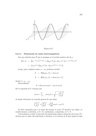 333
E
H
x
Figura 9.11:
9.3.1.1. Polarización de ondas electromagnéticas
Sea una solución para ~
E que se propaga en el sentido positivo del eje x.
~
E(x, t) = ~
E0 e−αx ej(ωt−βx) =
¡
E0y eiϕy b
y + E0z ejϕz b
z
¢
e−(α+jβ)x ejωt
= f(x) ejϕy
¡
E0y ejωt b
y − E0z ej(ωt+ϕz−ϕy) b
z
¢
.
Luego, para cualquier punto x = x0, podemos escribir
Y = [Ey(x0, t)] = A cos ωt
Z = [Ez(x0, t)] = B cos (ωt + δ)
donde δ = ϕz − ϕy.
Desarrollando
Z = B (cos ωt cos δ − sen ωt sen δ)
De la expresión de Y tenemos que
cos ωt =
Y
A
, sen (ωt) =
s
1 −
µ
Y
A
¶2
de donde obtenemos la ecuación general de una elipse
µ
Y
A
¶2
+
µ
Z
B
¶2
− 2
Y Z
AB
cos δ = sen 2
δ
Es fácil comprobar que a lo largo del tiempo el vector ~
E describe una elipse, en
sentido horario, a derechas, si δ  0 y antihorario, a izquierdas, si δ  0.
Convendremos en fijar la dirección de polarización según la dirección del vector ~
E y
diremos que la onda está polarizada a derechas, si el extremo de ~
E gira según la regla
 