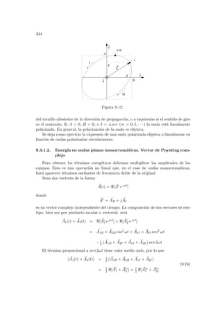 334
^
x
^
A
y
z
B
Z
Y
I
D
t=0
t
E
^
Figura 9.12:
del tornillo alrededor de la dirección de propagación, o a izquierdas si el sentido de giro
es el contrario. Si A = 0, B = 0, o δ = ±mπ (m = 0, 1, · · · ) la onda está linealmente
polarizada. En general, la polarización de la onda es elı́ptica.
Se deja como ejercicio la expresión de una onda polarizada elı́ptica o linealmente en
función de ondas polarizadas circularmente.
9.3.1.2. Energı́a en ondas planas monocromáticas. Vector de Poynting com-
plejo
Para obtener los términos energéticos debemos multiplicar las amplitudes de los
campos. Esta es una operación no lineal que, en el caso de ondas monocromáticas,
hará aparecer términos oscilantes de frecuencia doble de la original.
Sean dos vectores de la forma
~
A(t) = [ ~
Ac
ejωt
]
donde
~
Ac
= ~
AR + j ~
AI
es un vector complejo independiente del tiempo. La composición de dos vectores de este
tipo, bien sea por producto escalar o vectorial, será
~
A1(t) × ~
A2(t) = [ ~
Ac
1 ejωt] × [ ~
Ac
2 ejωt]
= ~
A1R × ~
A2R cos2 ωt + ~
A1I × ~
A2Isen2 ωt
−1
2 ( ~
A1R × ~
A2I + ~
A1I × ~
A2E) sen 2ωt
El término proporcional a sen 2ωt tiene valor medio nulo, por lo que
h ~
A1(t) × ~
A2(t)i = 1
2 ( ~
A1R × ~
A2R + ~
A1I × ~
A2I)
= 1
2 [ ~
Ac
1 × ~
Acc
2 ] = 1
2 [ ~
Acc
1 × ~
Ac
2]
(9.74)
 