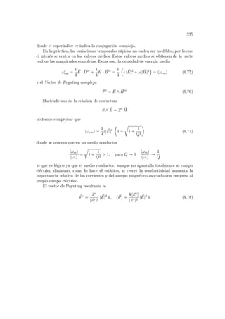 335
donde el superı́ndice cc indica la conjugación compleja.
En la práctica, las variaciones temporales rápidas no suelen ser medibles, por lo que
el interés se centra en los valores medios. Estos valores medios se obtienen de la parte
real de las magnitudes complejas. Estas son, la densidad de energı́a media
ωc
em =
1
4
~
E · ~
Dcc
+
1
4
~
H · ~
Bcc
=
1
4
³
ε | ~
E|2
+ µ | ~
H|2
´
= hωemi (9.75)
y el Vector de Poynting complejo.
~
Pc
= ~
E ∧ ~
Hcc
(9.76)
Haciendo uso de la relación de estructura
~
n ∧ ~
E = Zc ~
H
podemos comprobar que
hωemi =
1
4
ε| ~
E|2
µ
1 +
r
1 +
1
Q2
¶
(9.77)
donde se observa que en un medio conductor
hωmi
hωei
=
r
1 +
1
Q2
 1, para Q → 0
hωmi
hωei
→
1
Q
lo que es lógico ya que el medio conductor, aunque no apantalla totalmente al campo
eléctrico dinámico, como lo hace el estático, al crecer la conductividad aumenta la
importancia relativa de las corrientes y del campo magnético asociado con respecto al
propio campo eléctrico.
El vector de Poynting resultante es
~
Pc
=
Zc
|Zc|2
| ~
E|2
~
n, h~
Pi =
[Zc]
|Zc|2
| ~
E|2
~
n (9.78)
 