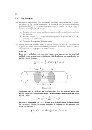 336
9.4. Problemas
9-1. El espacio comprendido entre dos esferas metálicas concéntricas con el origen,
de radios a y b y espesor despreciable, se encuentra lleno de dos dieléctricos de
permitividades ε1 y ε2. El primer dieléctrico ocupa la zona (a  r  b, z  0) y el
segundo la zona (a  r  b, z  0).
a) Compruebe que un campo radial es compatible con las condiciones de contorno
del problema.
b) Halle los campos ~
E y ~
D en función de la diferencia de potencial V = Vb −Va
aplicada a los conductores.
c) Determine la capacidad del condensador.
9-2. Sea un conductor cilı́ndrico recto, de sección circular, de radio a y conductividad
σ, por el que circula una intensidad I uniformemente distribuida. Realice el balance
de energı́a en una parte finita de dicho cilindro.
Solución :
Para hacer el balance de energı́a, tomaremos una sección de longitud
unidad, como se muestra en la figura 9.13. Dado que las magnitudes no
varian con el tiempo
d
d t
→ 0 ⇒
Z
V
σ E2
dV +
I
S
~
P · d~
s = 0
∆z =1
ρ
^
φ
^
z
^
a
S
L Strans lat
V
Figura 9.13:
Supuesto que la corriente es estacionarias, ésta se reparte uniforme-
mente en el interior del conductor y el campo eléctrico se deduce de la
ley de Ohm:
 =
I
Strans
=
I
πa2
, ~
E =

σ
b
z
El campo magnético en ρ = a, debido a la simetrı́a axial de la densidad
de corriente, puede calcularse hallando la circulación del mismo a lo
largo del camino L
I
L
~
H · d~
l = I ⇒ ~
H =
I
2π a
b
φ ⇒ ~
P = −E Hb
ρ
 