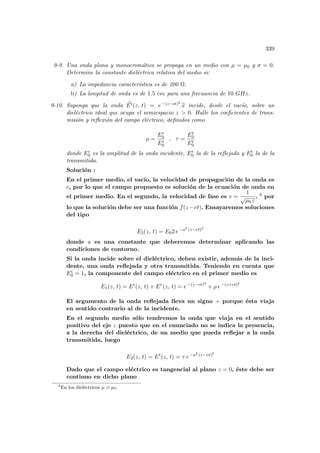 339
9-9. Una onda plana y monocromática se propaga en un medio con µ = µ0 y σ = 0.
Determine la constante dieléctrica relativa del medio si:
a) La impedancia caracterı́stica es de 200 Ω.
b) La longitud de onda es de 1.5 cm para una frecuancia de 10 GHz.
9-10. Suponga que la onda ~
Ei(z, t) = e−(z−ct)2
b
x incide, desde el vacı́o, sobre un
dieléctrico ideal que ocupa el semiespacio z  0. Halle los coeficientes de trans-
misión y reflexión del campo eléctrico, definidos como
ρ =
Er
0
Ei
0
, τ =
Et
0
Ei
0
donde Ei
0 es la amplitud de la onda incidente, Er
0 la de la reflejada y Et
0 la de la
transmitida.
Solución :
En el primer medio, el vacı́o, la velocidad de propagación de la onda es
c, por lo que el campo propuesto es solución de la ecuación de onda en
el primer medio. En el segundo, la velocidad de fase es v =
1
√
µ0 ε
. 6 por
lo que la solución debe ser una función f(z−vt). Ensayaremos soluciones
del tipo
E2(z, t) = E02 e−a2 (z−vt)2
donde a es una constante que deberemos determinar aplicando las
condiciones de contorno.
Si la onda incide sobre el dieléctrico, deben existir, además de la inci-
dente, una onda reflejada y otra transmitida. Teniendo en cuenta que
Ei
0 = 1, la componente del campo eléctrico en el primer medio es
E1(z, t) = Ei
(z, t) + Er
(z, t) = e−(z−ct)2
+ ρ e−(z+ct)2
El argumento de la onda reflejada lleva un signo + porque ésta viaja
en sentido contrario al de la incidente.
En el segundo medio sólo tendremos la onda que viaja en el sentido
positivo del eje z puesto que en el enunciado no se indica la presencia,
a la derecha del dieléctrico, de un medio que pueda reflejar a la onda
transmitida, luego
E2(z, t) = Et
(z, t) = τ e−a2 (z−vt)2
Dado que el campo eléctrico es tangencial al plano z = 0, éste debe ser
continuo en dicho plano
6
En los dieléctricos µ ' µ0.
 
