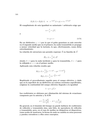 340
E1(0, t) = E2(0, t) ⇒ e−(ct)2
(1 + ρ) = τ e−a2 (vt)2
El cumplimiento de esta igualdad en uninstante t arbitrario exige que
a =
c
v
=
√
εr
y
1 + ρ = τ (9.79)
En un dieléctrico εr  1 por lo que el pulso gaussiano es más estrecho
en el segundo medio que en el primero. La onda transmitida se propaga
a menor velocidad que la inciente, lo que, efectivamente, causa dicho
estrechamiento.
La relación de estructura nos permite expresar ~
B en función de ~
E
~
B(z, t) =
1
v
~
n ∧ ~
E
siendo ~
n = b
z para la onda incidente y para la transmitida, ~
n = −b
z para
la reflejada y v = c en el primer medio.
Aplicando esta relación resulta que
B1(z, t) =
1
c
³
e−(z−ct)2
− ρ e−(z+ct)2
´
B2(z, t) =
1
v
τ e− c2
v2 (z−vt)2
Repitiendo el procedimiento seguido para el campo eléctrico, y dado
que en la superficie de un dieléctrico no existen corrientes superficiales,
exigimos la continuidad del campo eléctrico llegando a la igualdad
1 − ρ =
√
εr τ
Los coeficientes se obtienen por eliminación del sistema de ecuaciones
compuesto por la anterior y la 9.79
ρ =
1 −
√
εr
1 +
√
εr
, ρ =
2
1 +
√
εr
En general, en el dominio del tiempo no puede hablarse de coeficientes
de reflexión y transmisión sino, más bién, de operadores de reflexión
y transmisión, pero, en el caso de medios no disipativos ni dispersivos,
como acaba de mostrarse, la forma de onda no cambia en estos procesos
y pueden extenderse a ellos estos conceptos.
 
