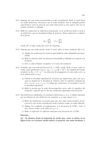 341
9-11. Suponga que una onda monocromática incide normalmente desde el vacı́o hacia
un medio dieléctrico. Demuestre que la onda incidente mas la reflejada pueden
representarse como la suma de una onda estacionaria y otra viajera, bien sea en
sentido incidente o reflejado.
9-12. Halle los coeficientes de reflexión y transmisión, en la incidencia desde el vacı́o a
un dieléctrico, para la densidad de flujo de potencia. Estos coeficientes se definen
de la forma
R ≡
hPri
hPii
, T ≡
hPti
hPii
siendo hPi el valor medio del vector de Poynting.
9-13. Suponga que una onda inicide, desde el vacı́o, sobre un buen conductor (Q ¿ 1).
a) Aplique las condiciones de contorno para hallar la onda reflejadada y la trans-
mitida
b) Halle la relación entre las potencias transmitida y reflejada con respecto a la
incidente.
c) Lleve a cabo el balance energético en el seno del conductor.
9-14. Considere que una onda de frecuencia f = 1 GHz incide, desde el vacı́o, sobre un
medio cuyos parámetros son µ = µ0, ε = ε0 y Q = 10−3. La amplitud del campo
incidente es Ei
0 = 1 V · m−1. La dirección de propagación de esta onda es la x y
la de polarización es la y.
a) Calcule la densidad superficial de corriente que definiremos, para este caso,
como la integral de la densidad de volumen sobre la superficie definida por
(0 ≤ x, ≤ ∞, z0 ≤ z ≤ z0 + 1).¿Bajo que condiciones es razonable el uso de
la densidad superficial?
b) Halle la presión que la onda electromagnética ejerce sobre la superficie del
conductor, supuesto que se dan las condiciones apuntadas anteriormente.
9-15. Dos dieléctricos indefinidos, de constantes dieléctricas ε1 y ε3, se hallan separados
por una lámina de otro dieléctrico de constante ε2 y cuyo espesor es a.
a) Halle las condiciones necesarias para que una onda monocromática de fre-
cuencia f, que incide normalmente desde el primer medio, no sufra reflexión.
b) Aplique los resultados al acoplamiento, a la frecuencia de 1 GHz, entre el
aire, primer medio, y un vidrio de εr3 = 4.
c) Halle el coeficiente de reflexión total para una frecuencia de 1,1 GHz.
Solución :
(a) - Se ilumina desde la izquierda de modo que, como se indica en la
figura 9.16, en el primer medio habrá, en general, una onda incidente y
 