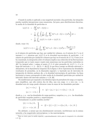 18
Cuando la media es aplicada a una magnitud asociada a las partı́culas, las integrales
pueden también interpretarse como sumatorias. Ası́ pues, para distribuciones discretas,
la media de la densidad de partı́culas es
hni(~
r, t) = h
X
i
δ(~
r − ~
ri(t))i = (1.16)
=
1
∆t
Z
∆t
Ã
1
∆V
Z
∆V
X
i
δ(~
r + ~
ρ − ~
ri(t + τ)) d3
ρ
!
dτ =
=
1
∆t
Z
∆t
hni(~
r, t + τ) dτ = hni(~
r, t)
donde, vease 1.6,
hni(~
r, t + τ) =
1
∆V
Z
∆V
X
i
δ(~
r + ~
ρ − ~
ri(t + τ)) d3
ρ =
N∆V(t + τ)
∆V
es el número de partı́culas que hay, por unidad de volumen, en el entorno de ~
r y en el
instante t + τ, mientras que hni(~
r, t) es la densidad macroscópica de partı́culas , ( el
número de partı́culas por unidad de volumen que hay en el entorno de (~
r, t)). Como ya se
ha comentado, la integración sobre el volumen implica una reducción de las fluctuaciones
temporales que es tanto mayor cuanto más numerosas son las partı́culas contenidas en
∆V. La integral sobre τ asigna al punto (~
r, t) el valor promedio de hni(~
r, t + τ) a lo
largo del intervalo τ ∈ [t − ∆t/2, t + ∆t/2], lo que lleva consigo un filtrado adicional, o
alisamiento, de la dependencia temporal. En la figura 1.10 se representan las densidades
resultantes de promediar, en la dimensión espacial x y haciendo uso de intervalos de
integración de distinta anchura ∆x, a la densidad microscópica de partı́culas. La lı́nea
horizontal a trazos corresponde al valor medio de la densidad (partı́culas por unidad de
intervalo) dentro del intervalo máximo x ∈ [0, 20].
Si consideramos por separado a los distintos tipos de portadores de carga y se supone,
para simplificar, que sólo existen dos de ellos, uno con carga +e y otro con −e, la
densidad neta de carga puede obtenerse como la suma de las densidades parciales
hρ+i = e hn+i
hρ−i = −e hn−i



⇒ hρi = hρ+i + hρ−i = e {hn+i − hn−i}
donde ρ+ y ρ− son las densidades de carga positiva y negativa y n+ y n− las densidades
de partı́culas cargadas positiva y negativamente.
Normalmente se podrá también escribir 7
h~
+i = e hn+i ~
u+
h~
−i = −e hn−i~
u−



⇒ h~
i = h~
+i + h~
−i = e {hn+i ~
u+ − hn−i ~
u−}
En adelante, a menos que sea absolutamente necesario, escribiremos con la misma
notación a las magnitudes microscópicas y a las macroscópicas.
7
Esto es cierto para la media espacial y aproximadamente cierto para la temporal si la velocidad
u ¿ L
∆t
.
 