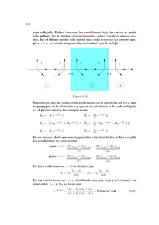 342
otra reflejada. Deben buscarse las condiciones bajo las cuales se anula
esta última. En la lámina, necesariamente, deben coexistir ambos mo-
dos. En el último medio sólo habrá una onda transmitida puesto que,
para z  a, no existe ninguna discontinuidad que la refleje.
i r r
i i
1 2 3
z=0 z=a
Figura 9.16:
Suponiendo que las ondas están polarizadas en la dirección del eje y, que
se propagan en la dirección z y que se ha eliminado a la onda reflejada
en el primer medio, los campos serán
~
E1 = A1 e−jβ1 z b
x ~
H1 = A1
Z1
e−jβ1 z b
y
~
E2 =
¡
A2 e−jβ2 z + B2 ejβ2 z
¢
b
x ~
H2 = 1
Z2
¡
A2 e−jβ2 z − B2 ejβ2 z
¢
b
y
~
E3 = A3 e−jβ3 z b
x ~
H3 = A3
Z3
e−jβ3 z b
y
Estos campos, dado que son tangenciales a las interfacies, deben cumplir
las condiciones de continuidad
para z = 0 : (E1)z=0 = (E2)z=0
| {z }
(A)
, (H1)z=0 = (H2)z=0
| {z }
(B)
para z = a : (E2)z=a = (E3)z=a
| {z }
(C)
, (H2)z=a = (H3)z=a
| {z }
(D)
De las condiciones en z = 0 se deduce que
A2 = A1
Z1 + Z2
2 Z1
, B2 = A1
Z1 − Z2
2 Z1
De las condiciones en z = a, dividiendo una por otra y eliminando las
constantes A2,3 y B2, se tiene que
e−2jβ2 a
=
(Z1 − Z2)
(Z1 + Z2)
(Z2 + Z3)
(Z3 − Z2)
= Número real (9.80)
 