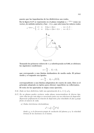 343
puesto que las impedancias de los dieléctricos son reales.
En la figura 9.17 se representa en el plano complejo a e−2jβ2 a como un
vector, de módulo unitario y fase −2β2 a, que solo toma los valores reales
e−2jβ2 a
=
½
+1 ⇒ 2 β2 a = 2m π , m = 1, 2 · · ·
−1 ⇒ 2 β2 a = (2m + 1) π , m = 0, 1 · · ·
2
Im
Re
-1 +1
2 j a
β
Figura 9.17:
Tomando los primeros valores de m y substituyendo en 9.80, se obtienen
las siguientes condiciones:
a =
λ2
2
, Z1 = Z3
que corresponde a una lámina desfasadora de media onda. El primer
medio y el segundo son iguales.
a =
λ2
4
, Z2 =
p
Z1 Z3
correspondiente a una lámina adaptadora de cuarto de onda. Este es el
principio adoptado en óptica para obtener superficies no reflectantes.
El resto de los apartados se dejan como ejercicio.
9-16. Dado un buen dieléctrico, halle una aproximación de α, β, ~
vf y ~
vg.
9-17. En un plasma pueden excitarse ondas planas monocromáticas de diverso tipo,
entre ellas las que más abajo se mencionan junto con sus relaciones de dispersión.
Represente gráficamente la relación de dispersión y las velocidades de fase y grupo
frente al número de onda.
a) Ondas electrónicas electrostáticas:
ω2
= ω2
p +
3
2
β2
v2
T
donde ωp es la frecuencia propia de oscilación del plasma y vT la velocidad
térmica de los electrones en el mismo.
 