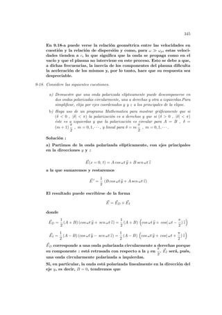 345
En 9.18-a puede verse la relación geométrica entre las velocidades en
cuestión y la relación de dispersión y como, para ω À ωp, estas veloci-
dades tienden a c, lo que significa que la onda se propaga como en el
vacı́o y que el plasma no interviene en este proceso. Esto se debe a que,
a dichas frecuencias, la inercia de los componentes del plasma dificulta
la aceleración de los mismos y, por lo tanto, hace que su respuesta sea
despreciable.
9-18. Considere las siguientes cuestiones.
a) Demuestre que una onda polarizada elı́pticamente puede descomponerse en
dos ondas polarizadas circularmente, una a derechas y otra a izquierdas.Para
simplificar, elija por ejes coordenados y y z a los principales de la elipse.
b) Haga uso de un programa Mathematica para mostrar gráficamente que si
(δ  0 , |δ|  π) la polarización es a derechas y que si (δ  0 , |δ|  π)
éste es a izquierdas y que la polarización es circular para A = B , δ =
(m + 1)
π
2
, m = 0, 1, · · · , y lineal para δ = m
π
2
, m = 0, 1, · · · .
Solución :
a) Partimos de la onda polarizada elı́pticamente, con ejes principales
en la direcciones y y z
~
E(x = 0, t) = A cos ωt b
y + B sen ωt b
z
a la que sumaremos y restaremos
~
E 0
=
1
2
(B cos ωt b
y + A sen ωt b
z)
El resultado puede escribirse de la forma
~
E = ~
ED + ~
EI
donde
~
ED =
1
2
(A + B) (cos ωt b
y + sen ωt b
z) =
1
2
(A + B)
³
cos ωt b
y + cos( ωt −
π
2
) b
z
´
~
EI =
1
2
(A − B) (cos ωt b
y − sen ωt b
z) =
1
2
(A − B)
³
cos ωt b
y + cos( ωt +
π
2
) b
z
´
~
ED corresponde a una onda polarizada circularmente a derechas porque
su componente z está retrasada con respecto a la y en
π
2
. ~
EI será, pués,
una onda circularmente polarizada a izquierdas.
Si, en particular, la onda está polarizada linealmente en la dirección del
eje y, es decir, B = 0, tendremos que
 