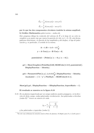 346
~
ED =
1
2
A (cos ωt b
y + sen ωt b
z)
~
EI =
1
2
A (cos ωt b
y − sen ωt b
z)
por lo que las dos componentes circulares tendrán la misma amplitud.
b) Gráfico Mathematica polarizacion − ondas.nb:
Este programa dibuja La evolución del extremo de ~
E a lo largo de un ciclo in-
completo y un punto rojo que marca la posición de éste en t = 0. De esta forma,
podremos determinar, en función de las amplitudes y del desfase, el tipo de polar-
ización y, en particular, el sentido de la misma.
A = 1; B = 1; d = 1.5
π
2
;
y = A Cos[x]; z = B Cos[x + d];
puntoinicial = {Point[{z/.x → 0, y/.x → 0}]};
gr1 = Show[Graphics[{PointSize[0.03], RGBColor[1, 0, 0], puntoinicial}],
DisplayFunction → Identity];
gr2 = ParametricPlot[{z, y}, {x, 0, 3.5
π
2
}, DisplayFunction → Identity,
AxesLabel → {”z”, ”y”}, PlotStyle → RGBColor[0, 0, 1]];
Show[gr2, gr1, DisplayFunction → $DisplayFunction, AspectRatio → 1];
El resultado se muestra en la figura 9.19
9-19. En un plasma magnetizado por un campo uniforme pueden propagarse, en la direc-
ción de dicho campo, ondas polarizadas circularmente. Las polarizadas a derechas
(ondas R) 7 tienen un número de onda
βR =
ω
c
v
u
u
t1 −
ω2
p
ω2
1 − Ω
ω
y las polarizadas a izquierdas (ondas L)
7
En este caso utilizamos la notación usual en fı́sica de plasmas, R (Right) para D y L (Left) para I.
 