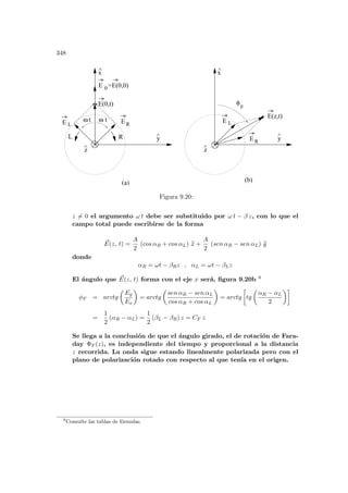 348
(b)
x
^
y
^
z
^
x
^
y
^
z
^
φ
F
E R
E L
E L
E R
t
ω
R
L
E(0,t)
=E(0,0)
0
E
E(z,t)
t
ω
(a)
Figura 9.20:
z 6= 0 el argumento ω t debe ser substituido por ω t − β z, con lo que el
campo total puede escribirse de la forma
~
E(z, t) =
A
2
(cos αR + cos αL) b
x +
A
2
(sen αR − sen αL) b
y
donde
αR = ωt − βRz , αL = ωt − βLz
El ángulo que ~
E(z, t) forma con el eje x será, figura 9.20b 8
φF = arctg
µ
Ey
Ex
¶
= arctg
µ
sen αR − sen αL
cos αR + cos αL
¶
= arctg
·
tg
µ
αR − αL
2
¶¸
=
1
2
(αR − αL) =
1
2
(βL − βR) z = CF z
Se llega a la conclusión de que el ángulo girado, el de rotación de Fara-
day ΦF (z), es independiente del tiempo y proporcional a la distancia
z recorrida. La onda sigue estando linealmente polarizada pero con el
plano de polarización rotado con respecto al que tenı́a en el origen.
8
Consulte las tablas de fórmulas.
 