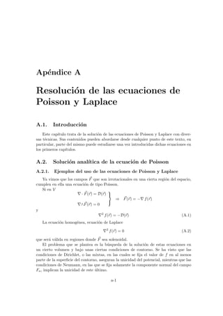 Apéndice A
Resolución de las ecuaciones de
Poisson y Laplace
A.1. Introducción
Este capı́tulo trata de la solución de las ecuaciones de Poisson y Laplace con diver-
sas técnicas. Sus contenidos pueden abordarse desde cualquier punto de este texto, en
particular, parte del mismo puede estudiarse una vez introducidas dichas ecuaciones en
los primeros capı́tulos.
A.2. Solución analı́tica de la ecuación de Poisson
A.2.1. Ejemplos del uso de las ecuaciones de Poisson y Laplace
Ya vimos que los campos ~
F que son irrotacionales en una cierta región del espacio,
cumplen en ella una ecuación de tipo Poisson.
Si en V
∇ · ~
F(~
r) = D(~
r)
∇∧~
F(~
r) = 0



⇒ ~
F(~
r) = −∇ f(~
r)
y
∇2
f(~
r) = −D(~
r) (A.1)
La ecuación homogénea, ecuación de Laplace
∇2
f(~
r) = 0 (A.2)
que será válida en regiones donde ~
F sea solenoidal.
El problema que se plantea es la búsqueda de la solución de estas ecuaciones en
un cierto volumen y bajo unas ciertas condiciones de contorno. Se ha visto que las
condiciones de Dirichlet, o las mixtas, en las cuales se fija el valor de f en al menos
parte de la superficie del contorno, aseguran la unicidad del potencial, mientras que las
condiciones de Neumann, en las que se fija solamente la componente normal del campo
Fn, implican la unicidad de este último.
a-1
 