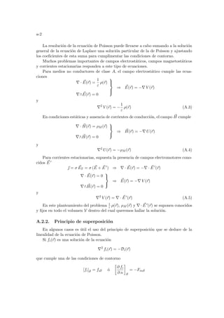 a-2
La resolución de la ecuación de Poisson puede llevarse a cabo sumando a la solución
general de la ecuación de Laplace una solución particular de la de Poisson y ajustando
los coeficientes de esta suma para cumplimentar las condiciones de contorno.
Muchos problemas importantes de campos electrostáticos, campos magnetostáticos
y corrientes estacionarias responden a este tipo de ecuaciones.
Para medios no conductores de clase A, el campo electrostático cumple las ecua-
ciones
∇ · ~
E(~
r) =
1
ε
ρ(~
r)
∇∧ ~
E(~
r) = 0





⇒ ~
E(~
r) = −∇ V (~
r)
y
∇2
V (~
r) = −
1
ε
ρ(~
r) (A.3)
En condiciones estáticas y ausencia de corrientes de conducción, el campo ~
H cumple
∇ · ~
H(~
r) = ρM (~
r)
∇∧ ~
H(~
r) = 0



⇒ ~
H(~
r) = −∇ U(~
r)
y
∇2
U(~
r) = −ρM (~
r) (A.4)
Para corrientes estacionarias, supuesta la presencia de campos electromotores cono-
cidos ~
E 0
~
 = σ ~
ET = σ ( ~
E + ~
E 0
) ⇒ ∇ · ~
E(~
r) = −∇ · ~
E 0
(~
r)
∇ · ~
E(~
r) = 0
∇∧ ~
H(~
r) = 0



⇒ ~
E(~
r) = −∇ V (~
r)
y
∇2
V (~
r) = ∇ · ~
E 0
(~
r) (A.5)
En este planteamiento del problema 1
ε ρ(~
r), ρM (~
r) y ∇ · ~
E 0(~
r) se suponen conocidos
y fijos en todo el volumen V dentro del cual queremos hallar la solución.
A.2.2. Principio de superposición
En algunos casos es útil el uso del principio de superposición que se deduce de la
linealidad de la ecuación de Poisson.
Si fi(~
r) es una solución de la ecuación
∇2
fi(~
r) = −Di(~
r)
que cumple una de las condiciones de contorno
[fi]S = fiS ó
·
∂ fi
∂ n
¸
S
= −FinS
 
