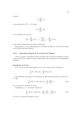 a-3
entonces
f =
N
X
i=1
λi fi
es una solución de ∇2 f = −D, donde
D =
N
X
i=1
λi Di
con la condición de contorno
[f]S =
N
X
i=1
λi fiS ó
·
∂ f
∂ n
¸
S
= −
N
X
i=1
λi FinS
lo que puede comprobarse por simple substitución.
Esto permite, a veces, descomponer un problema complejo en otros más sencillos,
como ilustraremos más adelante.
A.2.3. Expresión integral de la ecuación de Poisson
Antes de exponer el método de Green de solución de la ecuación de Poisson veremos
como ésta puede ser puesta en forma integral. Para ello haremos uso de las identidades
de Green.
Identidades de Green :
Si h y g son dos funciones definidas en V. Por el teorema de la divergencia
Z
V
∇ · (h ∇ g) dv =
I
S
h ∇ g · ~
n ds
Desarrollando la divergencia y escribiendo la derivada direccional de la forma ∇ g ·
~
n ≡ ∂ g
∂ n
Z
V
(h ∇2
g + ∇ h · ∇ g) dv =
I
S
h
∂ g
∂ n
ds (A.6)
que es la primera identidad de Green.
Cambiando g ↔ h y restando, obtenemos
Z
V
(h ∇2
g − g ∇2
h) dv =
I
S
(h
∂ g
∂ n
− g
∂ h
∂ n
) ds (A.7)
la cual es la segunda identidad de Green.
 