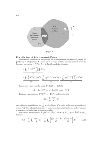 a-4
Volumen
problema
D=0
Vf
V=V’
S’
Volumen
que contiene
a todas las
fuentes
(r ’)
D
n
Figura A.1:
Expresión integral de la ecuación de Poisson :
Para obtener una ecuación integral que nos exprese el valor del potencial f(~
r) en un
punto ~
r ∈ V, integraremos A.7 sobre un V0 = V que no tiene por que incluir a todas las
fuentes y haremos g = f(~
r 0) y h = 1
R . Reordenando los términos
−
Z
V0
f(~
r 0
) ∇02
µ
1
R
¶
dv0
| {z }
(A)
=
−
Z
V0
1
R
∇02
f(~
r 0
) dv0
| {z }
(B)
+
Z
S0
1
R
∇0
f(~
r 0
) · ~
n 0
ds0
| {z }
(C)
−
Z
S0
f(~
r 0
) ∇0
µ
1
R
¶
· ~
n 0
ds0
| {z }
(D)
Puesto que, como ya se ha visto, ∇2 (1/R) = −4πδ(~
R)
(A) = 4π
£
f(~
r 0
)
¤
~
r 0=~
r
= 4π f(~
r) para ~
r ∈ V
Teniendo en cuenta que ∇ 02 f(~
r 0) = −D(~
r 0), podemos escribir
(B) =
Z
V0
D(~
r 0)
R
dv0
expresión que, multiplicada por
1
4π
y extendiendo V0 a todas las fuentes, nos darı́a por
si sola f(~
r). Sin embargo tomaremos V0 como un volumen arbitrario que podrá contener
a una parte de las fuentes, a ninguna o todas.
Por último, substituyendo ∇0 f(~
r 0) = −~
F(~
r 0) en (C) y ∇0(1/R) = ~
R/R3 en (D),
tenemos
f(~
r) =
1
4π
Z
V0
D(~
r 0)
R
dv0
−
1
4π
I
S0

f(~
r 0) (~
n 0 · ~
R)
R3
+
~
F(~
r 0) · ~
n 0
R
#
ds0
(A.8)
 