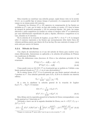 a-5
Esta ecuación no constituye una solución porque, según hemos visto en la sección
9.1.2.1, no es posible fijar al mismo tiempo el potencial y la componente normal del
campo en un mismo punto del contorno.
Claramente los términos (C) y (D) aparecen en compensación de las fuentes no
incluidas en V0 y que, por lo tanto, no han sido tenidas en cuenta. (C) tiene la forma
de integral de potencial monopolar y (D) de potencial dipolar. Ası́, pués, las cargas
eléctricas o polos magnéticos no tenidos en cuenta al integrar sobre V0 se substituyen
por unas distribuciones superficiales de polos y dipolos, eléctricos o magnéticos en su
caso, situados en el contorno.
En la solución de la ecuación de Laplace, ya que D(~
r 0) = 0 en ~
r 0 ∈ V0, la integral
sobre el contorno representa a las fuentes que necesariamente debe haber fuera del
volumen problema puesto que dentro de él no las hay. En caso contrario el campo en V0
serı́a nulo por carecer de fuentes.
A.2.4. Método de Green
Con objeto de introducirnos en el uso del método de Green para resolver ecua-
ciones diferenciales, ilustraremos su aplicación a la solución del problema de Poisson
con condiciones de Dirichlet.
Para ello definiremos como funciones de Green a las soluciones generales de las
ecuaciones
∇2
G(~
r, ~
r 0
) = −δ(~
R) = −δ(~
r − ~
r 0
) (A.9)
∇02
G(~
r 0
, ~
r) = −δ(~
R) (A.10)
Como puede verse en A.9, G(~
r, ~
r 0) es el potencial que se medirı́a en ~
r debido a una
fuente puntual situada en ~
r 0 (q
ε = 1 en el caso electrostático) 1.
De la misma forma, G0(~
r 0, ~
r) es el potencial que una fuente puntual colocada en
~
r produce en ~
r 0. Una solución particular para A.9 y A.10 es la solución con simetrı́a
esférica
Gp =
1
4π R
=
1
4π |r − ~
r 0|
= G0
p
Si a esta le añadimos la solución general de la ecuación de Laplace
GL(~
r, ~
r 0) , G0
L(~
r 0, ~
r) tenemos
G(~
r, ~
r 0
) =
1
4π R
+ GL(~
r, ~
r 0
)
G0
(~
r 0
, ~
r) =
1
4π R
+ G0
L(~
r 0
, ~
r) (A.11)
Esta última será la expresión general de la función de Green correspondiente a una
fuente puntual en ~
r observada en ~
r 0.
Volviendo a hacer uso de la segunda identidad de Green, con h = G0(~
r 0, ~
r) y g =
f(~
r 0) y ~
r ∈ V
f(~
r) =
Z
V0
G0
(~
r 0
, ~
r) D(~
r 0
) dv0
+
I
S0
·
G0
(~
r 0
, ~
r)
∂ f(~
r 0)
∂ n0
− f(~
r 0
)
∂ G0(~
r 0, ~
r)
∂ n0
¸
ds0
(A.12)
1
Téngase en cuenta que ∇ opera soble ~
r por lo que en esta ecuación ~
r 0
= ~
cte.
 