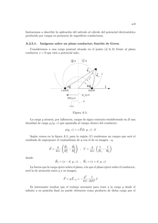 a-9
limitaremos a describir la aplicación del método al cálculo del potencial electrostático
producido por cargas en presencia de superficies conductoras.
A.2.5.1. Imágenes sobre un plano conductor; función de Green
Consideremos a una carga puntual situada en el punto (d, 0, 0) frente al plano
conductor x = 0 que está a potencial nulo.
^
II I
,ε ,ε
ρ s
(y,z)
r
R1
R2
+q
-q
(d,0,0)
(-d,0,0)
E(0,y,z)
S
x
Figura A.5:
La carga q atraerá, por influencia, cargas de signo contrario estableciendo en S una
densidad de carga ρs(y, z) que apantalla al campo dentro del conductor.
ρ(y, z) = ε ~
E(0, y, z) · ~
n
Según vemos en la figura A.5, para la región (I) tendremos un campo que será el
resultado de superponer el coulombiano de q con el de su imagen −q.
~
E =
q
4πε
Ã
~
R1
R3
1
−
~
R2
R3
2
!
, V =
q
4πε
µ
1
R1
−
1
R2
¶
donde
~
R1 = (x − d, y, z) , ~
R1 = (x + d, y, z)
La fuerza que la carga ejerce sobre el plano, o la que el plano ejerce sobre el conductor,
será la de atracción entre q y su imagen.
~
F = q ~
E−q = −
q2
4πε
1
(2d)2
b
x
Es interesante resaltar que el trabajo necesario para traer a la carga q desde el
infinito a su posición final no puede obtenerse como producto de dicha carga por el
 