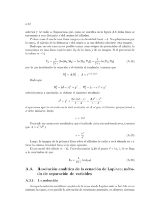 a-12
anterior y de radio a. Suponemos que, como se muestra en la figura A.8 dicha lı́nea se
encuentra a una distancia d del centro del cilı́ndro.
Probaremos el uso de una lı́nea imagen con densidad lineal −λ. Nos planteamos por
lo tanto, el cálculo de la distancia c del origen a la que deberá colocarse esta imagen.
Dado que en este caso no es posible tomar como origen de potenciales al infinito, lo
tomaremos en una lı́nea equidistante R0 de la lı́nea y de su imagen. Si el potencial de
la esfera es −V0
V0 =
λ
2π ε
[ln(R0/R2) − ln(R0/R1)] =
λ
2π ε
ln(R1/R2) (A.18)
por lo que invirtiendo la ecuación y elvándola al cuadrado, tenemos que
R2
2 = A R2
1 , A = e4π ε V0/λ
Dado que
R2
1 = (d − x)2
+ y2
, R2
1 = (x − c)2
+ y2
substituyendo y operando, se obtiene el siguiente resultado
x2
+ y2
+
2x(A d − c)
1 − A
=
A d2 − c2
1 − A
si queremos que la circunferencia esté centrada en el origen, el término proporcional a
x debe anularse, luego
c = A d
Teniendo en cuenta este resultado y que el radio de dicha circunferencia es a, tenemos
que A = a2/d2 y
c =
a2
d
(A.19)
Luego, la imagen de la primera lı́nea sobre el cilı́ndro de radio a está situada en c y
tiene la misma densidad lineal con signo opuesto.
El potencial del cilı́ndo es −V0. Paticularizando A.18 al punto ~
r = (a, 0, 0) se llega
a lo conclusión de que
V0 =
λ
2π ε
ln(d/a) (A.20)
A.3. Resolución analı́tica de la ecuación de Laplace; méto-
do de separación de variables
A.3.1. Introducción
Aunque la solución analı́tica completa de la ecuación de Laplace sólo es factible en un
número de casos, si es posible la obtención de soluciones generales, en diversos sistemas
 