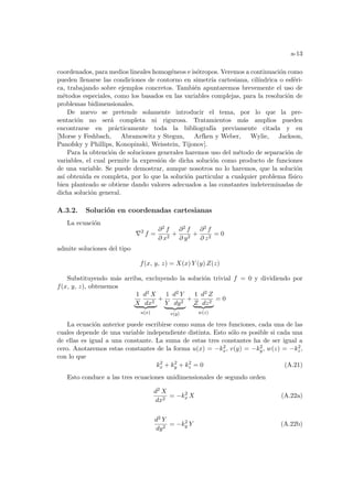 a-13
coordenados, para medios lineales homogéneos e isótropos. Veremos a continuación como
pueden llenarse las condiciones de contorno en simetrı́a cartesiana, cilı́ndrica o esféri-
ca, trabajando sobre ejemplos concretos. También apuntaremos brevemente el uso de
métodos especiales, como los basados en las variables complejas, para la resolución de
problemas bidimensionales.
De nuevo se pretende solamente introducir el tema, por lo que la pre-
sentación no será completa ni rigurosa. Tratamientos más amplios pueden
encontrarse en prácticamente toda la bibliografı́a previamente citada y en
[Morse y Feshbach, Abramowitz y Stegun, Arfken y Weber, Wylie, Jackson,
Panofsky y Phillips, Konopinski, Weisstein, Tijonov].
Para la obtención de soluciones generales haremos uso del método de separación de
variables, el cual permite la expresión de dicha solución como producto de funciones
de una variable. Se puede demostrar, aunque nosotros no lo haremos, que la solución
ası́ obtenida es completa, por lo que la solución particular a cualquier problema fı́sico
bien planteado se obtiene dando valores adecuados a las constantes indeterminadas de
dicha solución general.
A.3.2. Solución en coordenadas cartesianas
La ecuación
∇2
f =
∂2 f
∂ x2
+
∂2 f
∂ y2
+
∂2 f
∂ z2
= 0
admite soluciones del tipo
f(x, y, z) = X(x) Y (y) Z(z)
Substituyendo más arriba, excluyendo la solución trivial f = 0 y dividiendo por
f(x, y, z), obtenemos
1
X
d2 X
dx2
| {z }
u(x)
+
1
Y
d2 Y
dy2
| {z }
v(y)
+
1
Z
d2 Z
dz2
| {z }
w(z)
= 0
La ecuación anterior puede escribirse como suma de tres funciones, cada una de las
cuales depende de una variable independiente distinta. Esto sólo es posible si cada una
de ellas es igual a una constante. La suma de estas tres constantes ha de ser igual a
cero. Anotaremos estas constantes de la forma u(x) = −k2
x, v(y) = −k2
y, w(z) = −k2
z,
con lo que
k2
x + k2
y + k2
z = 0 (A.21)
Esto conduce a las tres ecuaciones unidimensionales de segundo orden
d2 X
dx2
= −k2
x X (A.22a)
d2 Y
dy2
= −k2
y Y (A.22b)
 