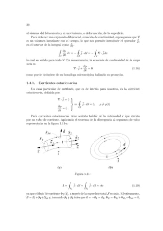 20
al sistema del laboratorio y al movimiento, o deformación, de la superficie.
Para obtener una expresión diferencial, ecuación de continuidad, supongamos que V
es un volumen invariante con el tiempo, lo que nos permite introducir el operador d
d t
en el interior de la integral como ∂
∂ t .
Z
V
∂ρ
∂t
dv = −
I
S
~
j · d~
s = −
Z
V
∇ ·~
j dv
lo cual es válido para todo V. En consecuencia, la ecuación de continuidad de la carga
neta es
∇ ·~
j +
∂ρ
∂t
= 0 (1.18)
como puede deducirse de su homóloga microscópica hallando su promedio.
1.4.1. Corrientes estacionarias
Un caso particular de corriente, que es de interés para nosotros, es la corriente
estacionaria, definida por
∇ ·~
j = 0
∂ρ
∂t
= 0





⇒
I
S
~
j · d~
s = 0, ρ 6= ρ(t)
Para corrientes estacionarias tiene sentido hablar de la intensidad I que circula
por un tubo de corriente. Aplicando el teorema de la divergencia al segmento de tubo
representado en la figura 1.11-a
j
n 2
n1
n
n
n
n
j
Slat
S1
S2
I
I
(a) (b)
Figura 1.11:
I =
Z
S1
~
j · d~
s =
Z
S2
~
j · d~
s = cte (1.19)
ya que el flujo de corriente ΦS(~
j), a través de la superficie total S es nulo. Efectivamente,
S = S1+S2+Slat y, tomando S1 y S2 tales que ~
n = −~
n1 = ~
n2, ΦS = ΦS1 +ΦS2 +Φlat = 0,
 