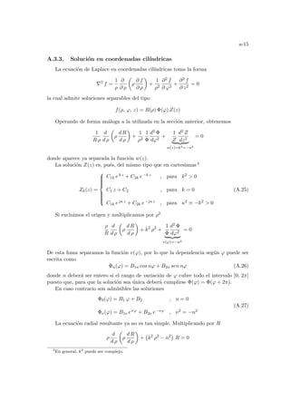 a-15
A.3.3. Solución en coordenadas cilı́ndricas
La ecuación de Laplace en coordenadas cilı́ndricas toma la forma
∇2
f =
1
ρ
∂
∂ ρ
µ
ρ
∂ f
∂ ρ
¶
+
1
ρ2
∂2 f
∂ ϕ2
+
∂2 f
∂ z2
= 0
la cual admite soluciones separables del tipo
f(ρ, ϕ, z) = R(ρ) Φ(ϕ) Z(z)
Operando de forma análoga a la utilizada en la sección anterior, obtenemos
1
R ρ
d
d ρ
µ
ρ
d R
d ρ
¶
+
1
ρ2
1
Φ
d2 Φ
dϕ2
+
1
Z
d2 Z
dz2
| {z }
w(z)=k2=−κ2
= 0
donde aparece ya separada la función w(z).
La solución Z(z) es, pués, del mismo tipo que en cartesianas 4
Zk(z) =











C1k ek z + C2k e−k z , para k2  0
C1 z + C2 , para k = 0
C1k ejκ z + C2k e−jκ z , para κ2 ≡ −k2  0
(A.25)
Si excluimos el origen y multiplicamos por ρ2
ρ
R
d
d ρ
µ
ρ
d R
d ρ
¶
+ k2
ρ2
+
1
Φ
d2 Φ
dϕ2
| {z }
v(ϕ)=−n2
= 0
De esta foma separamos la función v(ϕ), por lo que la dependencia según ϕ puede ser
escrita como
Φn(ϕ) = B1n cos nϕ + B2n sen nϕ (A.26)
donde n deberá ser entero si el rango de variación de ϕ cubre todo el intervalo [0, 2π]
puesto que, para que la solución sea única deberá cumplirse Φ(ϕ) = Φ(ϕ + 2π).
En caso contrario son admisibles las soluciones
Φ0(ϕ) = B1 ϕ + B2 , n = 0
Φν(ϕ) = B1ν eνϕ + B2ν e−νϕ , ν2 = −n2
(A.27)
La ecuación radial resultante ya no es tan simple. Multiplicando por R
ρ
d
d ρ
µ
ρ
d R
d ρ
¶
+
¡
k2
ρ2
− n2
¢
R = 0
4
En general, k2
puede ser complejo.
 