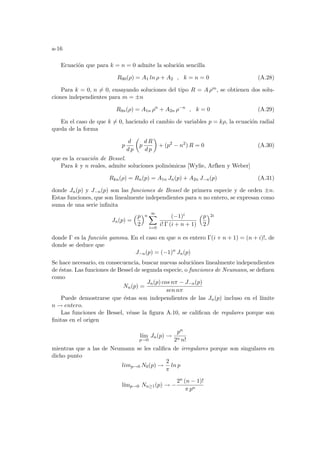 a-16
Ecuación que para k = n = 0 admite la solución sencilla
R00(ρ) = A1 ln ρ + A2 , k = n = 0 (A.28)
Para k = 0, n 6= 0, ensayando soluciones del tipo R = A ρm, se obtienen dos solu-
ciones independientes para m = ±n
R0n(ρ) = A1n ρn
+ A2n ρ−n
, k = 0 (A.29)
En el caso de que k 6= 0, haciendo el cambio de variables p = kρ, la ecuación radial
queda de la forma
p
d
d p
µ
p
d R
d p
¶
+ (p2
− n2
) R = 0 (A.30)
que es la ecuación de Bessel.
Para k y n reales, admite soluciones polinómicas [Wylie, Arfken y Weber]
Rkn(ρ) = Rn(p) = A1n Jn(p) + A2n J−n(p) (A.31)
donde Jn(p) y J−n(p) son las funciones de Bessel de primera especie y de orden ±n.
Estas funciones, que son linealmente independientes para n no entero, se expresan como
suma de una serie infinita
Jn(p) =
³p
2
´n
∞
X
i=0
(−1)i
i! Γ (i + n + 1)
³p
2
´2i
donde Γ es la función gamma. En el caso en que n es entero Γ(i + n + 1) = (n + i)!, de
donde se deduce que
J−n(p) = (−1)n
Jn(p)
Se hace necesario, en consecuencia, buscar nuevas soluciónes linealmente independientes
de éstas. Las funciones de Bessel de segunda especie, o funciones de Neumann, se definen
como
Nn(p) =
Jn(p) cos nπ − J−n(p)
sen nπ
Puede demostrarse que éstas son independientes de las Jn(p) incluso en el lı́mite
n → entero.
Las funciones de Bessel, véase la figura A.10, se califican de regulares porque son
finitas en el origen
lı́m
p→0
Jn(p) →
pn
2n n!
mientras que a las de Neumann se les califica de irregulares porque son singulares en
dicho punto
limp→0 N0(p) →
2
π
ln p
lı́mp→0 Nn≥1(p) → −
2n (n − 1)!
π pn
 