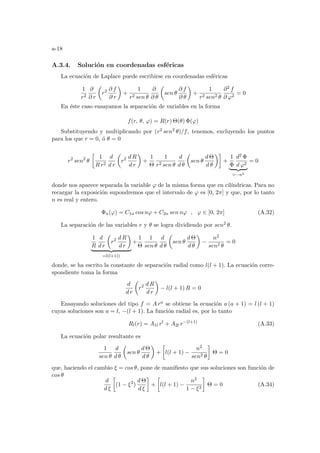 a-18
A.3.4. Solución en coordenadas esféricas
La ecuación de Laplace puede escribirse en coordenadas esféricas
1
r2
∂
∂ r
µ
r2 ∂ f
∂ r
¶
+
1
r2 sen θ
∂
∂ θ
µ
sen θ
∂ f
∂ θ
¶
+
1
r2 sen2 θ
∂2 f
∂ ϕ2
= 0
En éste caso ensayamos la separación de variables en la forma
f(r, θ, ϕ) = R(r) Θ(θ) Φ(ϕ)
Substituyendo y multiplicando por (r2 sen2 θ)/f, tenemos, excluyendo los puntos
para los que r = 0, ó θ = 0
r2
sen2
θ
·
1
R r2
d
d r
µ
r2 d R
d r
¶
+
1
Θ
1
r2 sen θ
d
d θ
µ
sen θ
d Θ
d θ
¶¸
+
1
Φ
d2 Φ
d ϕ2
| {z }
=−n2
= 0
donde nos aparece separada la variable ϕ de la misma forma que en cilı́ndricas. Para no
recargar la exposición supondremos que el intervalo de ϕ es [0, 2π] y que, por lo tanto
n es real y entero.
Φn(ϕ) = C1n cos nϕ + C2n sen nϕ , ϕ ∈ [0, 2π] (A.32)
La separación de las variables r y θ se logra dividiendo por sen2 θ.
1
R
d
d r
µ
r2 d R
d r
¶
| {z }
=l(l+1))
+
1
Θ
1
sen θ
d
d θ
µ
sen θ
d Θ
d θ
¶
−
n2
sen2 θ
= 0
donde, se ha escrito la constante de separación radial como l(l + 1). La ecuación corre-
spondiente toma la forma
d
d r
µ
r2 d R
d r
¶
− l(l + 1) R = 0
Ensayando soluciones del tipo f = A ra se obtiene la ecuación a (a + 1) = l (l + 1)
cuyas soluciones son a = l, −(l + 1). La función radial es, por lo tanto
Rl(r) = A1l rl
+ A2l r−(l+1)
(A.33)
La ecuación polar resultante es
1
sen θ
d
d θ
µ
sen θ
d Θ
d θ
¶
+
·
l(l + 1) −
n2
sen2 θ
¸
Θ = 0
que, haciendo el cambio ξ = cos θ, pone de manifiesto que sus soluciones son función de
cos θ
d
d ξ
·
(1 − ξ2
)
d Θ
d ξ
¸
+
·
l(l + 1) −
n2
1 − ξ2
¸
Θ = 0 (A.34)
 