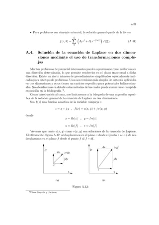 a-21
Para problemas con simetrı́a azimutal, la solución general queda de la forma
f(r, θ) =
∞
X
0
³
Al rl
+ Bl r−(l+1)
´
Pl(ξ) (A.41)
A.4. Solución de la ecuación de Laplace en dos dimen-
siones mediante el uso de transformaciones comple-
jas
Muchos problemas de potencial interesantes pueden aproximarse como uniformes en
una dirección determinada, lo que permite resolverlos en el plano transversal a dicha
dirección. Existe un cierto número de procedimientos simplificados especialmente indi-
cados para este tipo de problemas. Unos son versiones más simples de métodos aplicables
en tres dimensiones y otros tienen un carácter especı́fico para potenciales bidimension-
ales. No abordaremos en detalle estos métodos de los cuales puede encontrarse cumplida
exposición en la bibliografı́a 6.
Como introducción al tema, nos limitaremos a la búsqueda de una expresión especi-
fica de la solución general de la ecuación de Laplace en dos dimensiones.
Sea f(z) una función analı́tica de la variable compleja z
z = x + j y , f(x) = u(x, y) + j v(x, y)
donde
x = Re[z] , y = Im[z]
u = Re[f] , v = Im[f]
Veremos que tanto u(x, y) como v(x, y) son soluciones de la ecuación de Laplace.
Efectivamente, figura A.12, al desplazarnos en el plano z desde el punto z al z + dz nos
desplazamos en el plano f desde el punto f al f + df.
jv
z
z+dz
f
f+df
jy
x u
jdv
du
jdy
dx
(a) (b)
Figura A.12:
6
Véase Smythe y Jackson
 