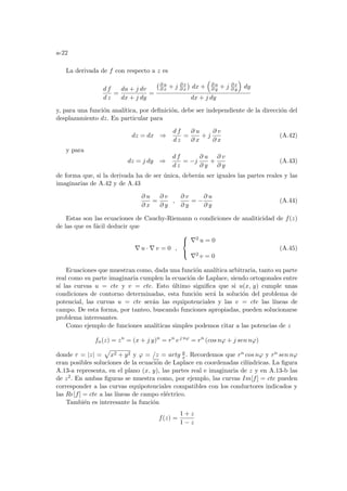 a-22
La derivada de f con respecto a z es
d f
d z
=
du + j dv
dx + j dy
=
¡∂ u
∂ x + j ∂ v
∂ x
¢
dx +
³
∂ u
∂ y + j ∂ v
∂ y
´
dy
dx + j dy
y, para una función analı́tica, por definición, debe ser independiente de la dirección del
desplazamiento dz. En particular para
dz = dx ⇒
d f
d z
=
∂ u
∂ x
+ j
∂ v
∂ x
(A.42)
y para
dz = j dy ⇒
d f
d z
= −j
∂ u
∂ y
+
∂ v
∂ y
(A.43)
de forma que, si la derivada ha de ser única, deberán ser iguales las partes reales y las
imaginarias de A.42 y de A.43
∂ u
∂ x
=
∂ v
∂ y
,
∂ v
∂ y
= −
∂ u
∂ y
(A.44)
Estas son las ecuaciones de Cauchy-Riemann o condiciones de analiticidad de f(z)
de las que es fácil deducir que
∇ u · ∇ v = 0 ,



∇2 u = 0
∇2 v = 0
(A.45)
Ecuaciones que muestran como, dada una función analı́tica arbitraria, tanto su parte
real como su parte imaginaria cumplen la ecuación de Laplace, siendo ortogonales entre
sı́ las curvas u = cte y v = cte. Esto último significa que si u(x, y) cumple unas
condiciones de contorno determinadas, esta función será la solución del problema de
potencial, las curvas u = cte serán las equipotenciales y las v = cte las lı́neas de
campo. De esta forma, por tanteo, buscando funciones apropiadas, pueden solucionarse
problema interesantes.
Como ejemplo de funciones analı́ticas simples podemos citar a las potencias de z
fn(z) = zn
= (x + j y)n
= rn
ej nϕ
= rn
(cos nϕ + j sen nϕ)
donde r = |z| =
p
x2 + y2 y ϕ = /z = artg y
x. Recordemos que rn cos nϕ y rn sen nϕ
eran posibles soluciones de la ecuación de Laplace en coordenadas cilı́ndricas. La figura
A.13-a representa, en el plano (x, y), las partes real e imaginaria de z y en A.13-b las
de z2. En ambas figuras se muestra como, por ejemplo, las curvas Im[f] = cte pueden
corresponder a las curvas equipotenciales compatibles con los conductores indicados y
las Re[f] = cte a las lı́neas de campo eléctrico.
También es interesante la función
f(z) =
1 + z
1 − z
 