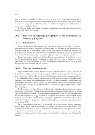 a-24
que es analı́tica, salvo en el punto z = 1 (x = 1, y = 0), y está relacionada con la
transformación de impedancias en lı́neas de transmisión. La representación de las curvas
u = cte v = cte, para esta función, recibe el nombre de diagrama de Smith, el cual se
representa en la figura A.14.
Los puntos donde una función compleja es singular corresponden, consecuentemente,
con singularidades del campo.
A.5. Solución experimental y gráfica de las ecuaciones de
Poisson y Laplace
A.5.1. Introducción
Ya hemos visto que sólo en casos muy especı́ficos, cuando la estructura es simple y
el grado de simetrı́a alto, es posible encontrar solución analı́tica de los problemas elec-
tromagnéticos. En la práctica es a menudo necesario recurrir a soluciones no analı́ticas
y de precisión diversa. La disponibilidad creciente de medios de cálculo potentes hace
que la solución numérica, al ser asequible, adquiera cada vez mayor relevancia 7.
Los métodos experimentales y gráficos fueron importantes en el pasado en la reso-
lución aproximada de estas ecuaciones. Aunque ésto no es ası́ actualmente, siguen
poseyendo un interés didáctico al poner en evidencia la analogı́a entre distintas apli-
caciones de las ecuaciones que nos ocupan.
A.5.2. Métodos experimentales
Experimentalmente pueden determinarse las distribuciones de campo bien sea de
forma directa o bien haciendo uso de analogı́as. No hay que olvidar que no sólo son análo-
gos, en nuestro contexto, los problemas irrotacionales electrostáticos, magnetostáticos
y de conducción, sino que existen problemas equivalentes en mecánica de fluidos, calor,
gravedad, elasticidad, variables estocásticas, etc., por lo que cualquier problema corres-
pondiente a un cierto tipo de campo y a unas ciertas condiciones de contorno puede
encontrar una analogı́a, fácilmente modelable y mesurable experimentalmente, en otro
tipo de campo.
Desde el punto de vista fı́sico, la analogı́a más utilizada es la existente con los pro-
blemas de conducción. Cuando la geometrı́a del problema es bidimensional se puede
determinar la estructura de curvas equipotenciales haciendo uso de láminas cuya resis-
tencia por cuadrado Rc = 1
σ e, donde e es el espesor de la lámina, sea uniforme. Estas
láminas pueden ser de papel especial, o de lı́quido ligeramente conductor, método de la
cuba electrolı́tica. El dispositivo experimental es el que se muestra esquemáticamente
en la figura A.15.
En el caso del papel conductor, se pintan los electrodos con una pintura altamente
conductora y entre ellos se establece la diferencia de potencial correspondiente. Mi-
diendo con un voltı́metro de alta impedancia el potencial de cada punto de la zona
7
Ya se ha aplicado el cálculo numérico para la solución de algunos problemas y en el apéndice B se
estudiarán los fundamentos de los algunos métodos de este tipo que son de uso común en electromag-
netismo.
 