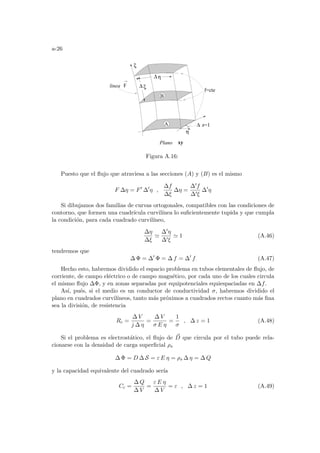 a-26
η
∆
z=1
∆
Plano xy
f=cte
linea F
ξ
η
A
B
ξ
∆
Figura A.16:
Puesto que el flujo que atraviesa a las secciones (A) y (B) es el mismo
F ∆η = F0
∆0
η ,
∆f
∆ξ
∆η =
∆0f
∆0ξ
∆0
η
Si dibujamos dos familias de curvas ortogonales, compatibles con las condiciones de
contorno, que formen una cuadrı́cula curvilı́nea lo suficientemente tupida y que cumpla
la condición, para cada cuadrado curvilı́neo,
∆η
∆ξ
'
∆0η
∆0ξ
' 1 (A.46)
tendremos que
∆ Φ = ∆0
Φ = ∆ f = ∆0
f (A.47)
Hecho esto, habremos dividido el espacio problema en tubos elementales de flujo, de
corriente, de campo eléctrico o de campo magnético, por cada uno de los cuales circula
el mismo flujo ∆Φ, y en zonas separadas por equipotenciales equiespaciadas en ∆f.
Ası́, pués, si el medio es un conductor de conductividad σ, habremos dividido el
plano en cuadrados curvilı́neos, tanto más próximos a cuadrados rectos cuanto más fina
sea la división, de resistencia
Rc =
∆ V
j ∆ η
=
∆ V
σ E η
=
1
σ
, ∆ z = 1 (A.48)
Si el problema es electrostático, el flujo de ~
D que circula por el tubo puede rela-
cionarse con la densidad de carga superficial ρs
∆ Φ = D ∆ S = ε E η = ρs ∆ η = ∆ Q
y la capacidad equivalente del cuadrado serı́a
Cc =
∆ Q
∆ V
=
ε E η
∆ V
= ε , ∆ z = 1 (A.49)
 