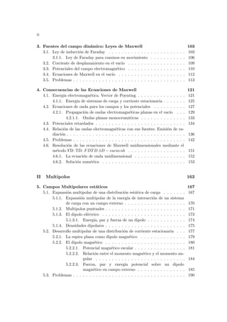 ii
3. Fuentes del campo dinámico: Leyes de Maxwell 103
3.1. Ley de inducción de Faraday . . . . . . . . . . . . . . . . . . . . . . . . 103
3.1.1. Ley de Faraday para caminos en movimiento . . . . . . . . . . . 106
3.2. Corriente de desplazamiento en el vacı́o . . . . . . . . . . . . . . . . . . 109
3.3. Potenciales del campo electromagnético . . . . . . . . . . . . . . . . . . 110
3.4. Ecuaciones de Maxwell en el vacı́o . . . . . . . . . . . . . . . . . . . . . 112
3.5. Problemas . . . . . . . . . . . . . . . . . . . . . . . . . . . . . . . . . . . 113
4. Consecuencias de las Ecuaciones de Maxwell 121
4.1. Energı́a electromagnética. Vector de Poynting . . . . . . . . . . . . . . . 121
4.1.1. Energı́a de sistemas de carga y corriente estacionaria . . . . . . . 125
4.2. Ecuaciones de onda para los campos y los potenciales . . . . . . . . . . 127
4.2.1. Propagación de ondas electromagnéticas planas en el vacı́o . . . 129
4.2.1.1. Ondas planas monocromáticas . . . . . . . . . . . . . . 133
4.3. Potenciales retardados . . . . . . . . . . . . . . . . . . . . . . . . . . . . 134
4.4. Relación de las ondas electromagnéticas con sus fuentes. Emisión de ra-
diación . . . . . . . . . . . . . . . . . . . . . . . . . . . . . . . . . . . . . 136
4.5. Problemas . . . . . . . . . . . . . . . . . . . . . . . . . . . . . . . . . . . 142
4.6. Resolución de las ecuaciones de Maxwell unidimensionales mediante el
método FD–TD: FDTD 1D − vacio.nb . . . . . . . . . . . . . . . . . . 151
4.6.1. La ecuación de onda unidimensional . . . . . . . . . . . . . . . . 152
4.6.2. Solución numérica . . . . . . . . . . . . . . . . . . . . . . . . . . 153
II Multipolos 163
5. Campos Multipolares estáticos 167
5.1. Expansión multipolar de una distribución estática de carga . . . . . . . 167
5.1.1. Expansión multipolar de la energı́a de interacción de un sistema
de carga con un campo externo . . . . . . . . . . . . . . . . . . . 170
5.1.2. Multipolos puntuales . . . . . . . . . . . . . . . . . . . . . . . . . 171
5.1.3. El dipolo eléctrico . . . . . . . . . . . . . . . . . . . . . . . . . . 173
5.1.3.1. Energı́a, par y fuerza de un dipolo . . . . . . . . . . . . 174
5.1.4. Densidades dipolares . . . . . . . . . . . . . . . . . . . . . . . . . 175
5.2. Desarrollo multipolar de una distribución de corriente estacionaria . . . 177
5.2.1. La espira plana como dipolo magnético . . . . . . . . . . . . . . 179
5.2.2. El dipolo magnético . . . . . . . . . . . . . . . . . . . . . . . . . 180
5.2.2.1. Potencial magnético escalar . . . . . . . . . . . . . . . . 181
5.2.2.2. Relación entre el momento magnético y el momento an-
gular . . . . . . . . . . . . . . . . . . . . . . . . . . . . 184
5.2.2.3. Fuerza, par y energı́a potencial sobre un dipolo
magnético en campo externo . . . . . . . . . . . . . . . 185
5.3. Problemas . . . . . . . . . . . . . . . . . . . . . . . . . . . . . . . . . . . 190
 