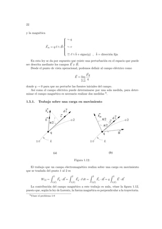 22
y la magnética
~
Fm = q ~
v ∧ ~
B











∼ q
∼ v
↑↑ ~
v ∧ b̂ × signo(q) , b̂ = dirección fija
En esta ley se da por supuesto que existe una perturbación en el espacio que puede
ser descrita mediante los campos ~
E y ~
B.
Desde el punto de vista operacional, podemos definir al campo eléctrico como
~
E = lı́m
q→0
~
v=0
~
Fq
q
donde q → 0 para que no perturbe las fuentes iniciales del campo.
Ası́ como el campo eléctrico puede determinarse por una sola medida, para deter-
minar el campo magnético es necesario realizar dos medidas 9.
1.5.1. Trabajo sobre una carga en movimiento
L
L
F
2
1
v
d l
E
B
F
π/2
π/2
2
1
q
π/2
e
m
(a) (b)
q
d l
v
Figura 1.12:
El trabajo que un campo electromagnético realiza sobre una carga en movimiento
que se traslada del punto 1 al 2 es
W12 =
Z 2
1(L)
~
Fq · d~
l =
Z 2
1(L)
~
Fq · ~
v dt =
Z 2
1(L)
~
Fe · d~
l = q
Z 2
1(L)
~
E · d~
l
La contribución del campo magnético a este trabajo es nula, véase la figura 1.12,
puesto que, según la ley de Lorentz, la fuerza magnética es perpendicular a la trayectoria.
9
Véase el problema 1-8
 