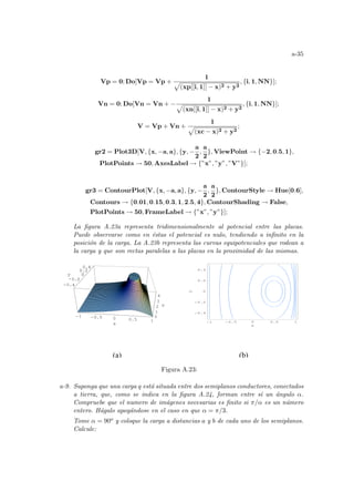 a-35
Vp = 0; Do[Vp = Vp +
1
p
(xp[[i, 1]] − x)2 + y2
, {i, 1, NN}];
Vn = 0; Do[Vn = Vn + −
1
p
(xn[[i, 1]] − x)2 + y2
, {i, 1, NN}];
V = Vp + Vn +
1
p
(xc − x)2 + y2
;
gr2 = Plot3D[V, {x, −a, a}, {y, −
a
2
,
a
2
}, ViewPoint → {−2, 0.5, 1},
PlotPoints → 50, AxesLabel → {”x”, ”y”, ”V”}];
gr3 = ContourPlot[V, {x, −a, a}, {y, −
a
2
,
a
2
}, ContourStyle → Hue[0.6],
Contours → {0.01, 0.15, 0.3, 1, 2.5, 4}, ContourShading → False,
PlotPoints → 50, FrameLabel → {”x”, ”y”}];
La figura A.23a representa tridimensionalmente al potencial entre las placas.
Puede observarse como en éstas el potencial es nulo, tendiendo a infinito en la
posición de la carga. La A.23b representa las curvas equipotenciales que rodean a
la carga y que son rectas paralelas a las placas en la proximidad de las mismas.
-1 -0.5 0 0.5 1
x
-0.4
-0.2
0
0.2
0.4
y
0
1
2
3
4
V
-1 -0.5 0
0.4
0.2
0
0.2
0.4
-1 -0.5 0 0.5 1
x
-0.4
-0.2
0
0.2
0.4
y
(a) (b)
Figura A.23:
a-9. Suponga que una carga q está situada entre dos semiplanos conductores, conectados
a tierra, que, como se indica en la figura A.24, forman entre sı́ un ángulo α.
Compruebe que el numero de imágenes necesarias es finito si π/α es un número
entero. Hágalo apoyándose en el caso en que α = π/3.
Tome α = 90o y coloque la carga a distancias a y b de cada uno de los semiplanos.
Calcule:
 