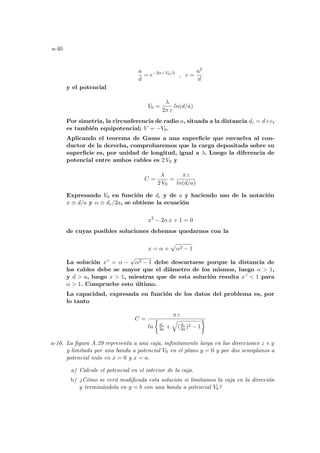 a-40
a
d
= e−2π ε V0/λ
, c =
a2
d
y el potencial
V0 =
λ
2π ε
ln(d/a)
Por simetria, la circunferencia de radio a, situada a la distancia dc = d+c,
es también equipotencial; V = −V0.
Aplicando el teorema de Gauss a una superficie que envuelva al con-
ductor de la derecha, comprobaremos que la carga depositada sobre su
superficie es, por unidad de longitud, igual a λ. Luego la diferencia de
potencial entre ambos cables es 2 V0 y
C =
λ
2 V0
=
π ε
ln(d/a)
Expresando V0 en función de dc y de a y haciendo uso de la notación
x ≡ d/a y α ≡ dc/2a, se obtiene la ecuación
x2
− 2α x + 1 = 0
de cuyas posibles soluciones debemos quedarnos con la
x = α +
p
α2 − 1
La solución x 0 = α −
√
α2 − 1 debe descartarse porque la distancia de
los cables debe se mayor que el diámetro de los mismos, luego α  1,
y d  a, luego x  1, mientras que de esta solución resulta x 0  1 para
α  1. Compruebe esto último.
La capacidad, expresada en función de los datos del problema es, por
lo tanto
C =
π ε
ln
½
dc
2a +
q
(dc
2a)2 − 1
¾
a-16. La figura A.29 representa a una caja, infinitamente larga en las direcciones z e y
y limitada por una banda a potencial V0 en el plano y = 0 y por dos semiplanos a
potencial nulo en x = 0 y x = a.
a) Calcule el potencial en el interior de la caja.
b) ¿Cómo se verá modificada esta solución si limitamos la caja en la dirección
y terminándola en y = b con una banda a potencial Vb?
 