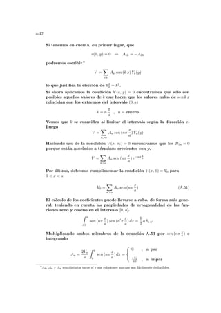 a-42
Si tenemos en cuenta, en primer lugar, que
v(0, y) = 0 ⇒ A1k = −A2k
podremos escribir 8
V =
X
∀k
Ak sen (k x) Yk(y)
lo que justifica la elección de k2
x = k2.
Si ahora aplicamos la condición V (a, y) = 0 encontramos que sólo son
posibles aquellos valores de k que hacen que los valores nulos de sen k x
coincidan con los extremos del intervalo (0, a)
k = n
π
a
, n = entero
Vemos que k se cuantifica al limitar el intervalo según la dirección x.
Luego
V =
X
no
An sen (nπ
x
a
) Yn(y)
Haciendo uso de la condición V (x, ∞) = 0 encontramos que los B1n = 0
porque están asociados a términos crecientes con y.
V =
X
no
An sen (nπ
x
a
) e−nπ y
a
Por último, debemos cumplimentar la condición V (x, 0) = V0 para
0  x  a
V0 =
X
no
An sen (nπ
x
a
) (A.51)
El cálculo de los coeficientes puede llevarse a cabo, de forma más gene-
ral, teniendo en cuenta las propiedades de ortogonalidad de las fun-
ciones seno y coseno en el intervalo [0, a].
Z a
0
sen (nπ
x
a
) sen (n0
π
x
a
) dx =
1
2
a δn n0
Multiplicando ambos miembros de la ecuación A.51 por sen (nπ x
a ) e
integrando
An =
2V0
a
Z a
0
sen (nπ
x
a
) dx =



0 , n par
4 V0
nπ , n impar
8
Ak, An y An son distintas entre sı́ y sus relaciones mutuas son fácilmente deducibles.
 